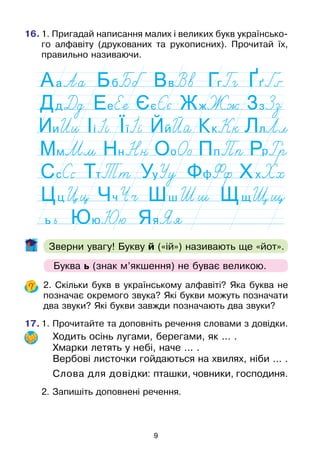 9
16.	1. Пригадай написання малих і великих букв українсько-
го алфавіту (друкованих та рукописних). Прочитай їх,
правильно називаючи.
Зверни увагу! Букву й («ій») називають ще «йот».
	 2. Скільки букв в українському алфавіті? Яка буква не
позначає окремого звука? Які букви можуть позначати
два звуки? Які букви завжди позначають два звуки?
17.	1. Прочитайте та доповніть речення словами з довідки.
Ходить осінь лугами, берегами, як ... .
Хмарки летять у небі, наче ... .
Вербові листочки гойдаються на хвилях, ніби ... .
Слова для довідки: пташки, човники, господиня.
	 2. Запишіть доповнені речення.
Буква ь (знак м’якшення) не буває великою.
 