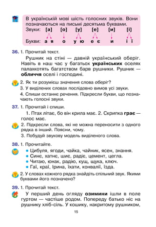 15
В українській мові шість голосних звуків. Вони
позначаються на письмі десятьма буквами.
Звуки: [а] [о] [у] [е] [и] [і]	
Букви: а я о у ю е є и і ї
36.	1. Прочитай текст.
Рушник на стіні — давній український оберіг.
Навіть в наш час у багатьох українських оселях
палахкотять багатством барв рушники. Рушник —
обличчя оселі і господині.
	 2. Як ти розумієш значення слова оберіг?
	 3. У виділених словах послідовно вимов усі звуки.
	 4. Спиши останнє речення. Підкресли букви, що позна-
чають голосні звуки.
37.	1. Прочитай і спиши.
1. Птах літає, бо він крила має. 2. Скрипка грає —
голос має.
	 2. Підкресли слова, які не можна переносити з одного
рядка в інший. Поясни, чому.	
	 3. Побудуй звукову модель виділеного слова.
38.	1. Прочитайте.
 Цибуля, ягоди, чайка, чайник, ясен, знання.
 Синє, хатнє, шиє, радіє, цемент, цегла.
 Читаю, юнак, радію, кущ, щука, ключ.
 Гаї, краї, Ірина, їхати, конвалії, їзда.
	 2. У словах кожного рядка знайдіть спільний звук. Якими
буквами його позначено?
39.	1. Прочитай текст.
У перший день огляду озимини ішли в поле
гуртом — частіше родом. Попереду батько ніс на
рушнику хліб-сіль. У кошику, накритому рушником,
 