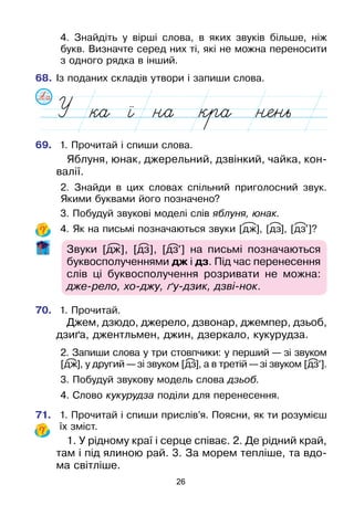 26
	4. Знайдіть у вірші слова, в яких звуків більше, ніж
букв. Визначте серед них ті, які не можна переносити
з одного рядка в інший.
68.	Із поданих складів утвори і запиши слова.
69.	 1. Прочитай і спиши слова.
Яблуня, юнак, джерельний, дзвінкий, чайка, кон-
валії.
	2. Знайди в цих словах спільний приголосний звук.
Якими буквами його позначено?
	3. Побудуй звукові моделі слів яблуня, юнак.
	4. Як на письмі позначаються звуки [дж], [дз], [дз’]?
Звуки [дж], [дз], [дз’] на письмі позначаються
буквосполученнями дж і дз. Під час перенесення
слів ці буквосполучення розривати не можна:
дже-рело, хо-джу, ґу-дзик, дзві-нок.
70.	 1. Прочитай.
Джем, дзюдо, джерело, дзвонар, джемпер, дзьоб,
дзиґа, джентльмен, джин, дзеркало, кукурудза.
	2. Запиши слова у три стовпчики: у перший — зі звуком
[дж], у другий — зі звуком [дз], а в третій — зі звуком [дз’].
	3. Побудуй звукову модель слова дзьоб.
	4. Слово кукурудза поділи для перенесення.
71.	 1. Прочитай і спиши прислів’я. Поясни, як ти розумієш
їх зміст.
1. У рідному краї і серце співає. 2. Де рідний край,
там і під ялиною рай. 3. За морем тепліше, та вдо-
ма світліше.
 