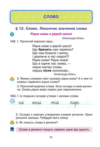 52
§ 12. Слово. Лексичне значення слова
Рідна мова в рідній школі
							Олександр Олесь
142.	1. Прочитай виразно вірш.
		 Рідна мова в рідній школі!
		 Що бринить нам чарівніш?
		 Що нам ближче і миліш,
		 і дорожче в час недолі?!
		 Рідна мова! Рідна мова!
		 Що в єдине нас злива, —
		 перші матері слова,
		 перша пісня колискова...
					 Олександр Олесь
	2. Якими словами поет називає рідну мову? А з чим ти
можеш порівняти рідне слово?
	3. Прочитай виділені слова. Усно склади з ними речен-
ня. Слова рідна мова поділи для перенесення.
143.	1. Із поданих складів утвори і запиши слова.
	 2. Склади з кожним утвореним словом речення. Одне
речення запиши. Побудуй його схему.
	 3. Як пишуть слова в реченні?
Слова в реченні пишуть окремо одне від одного.
СЛОВО
 