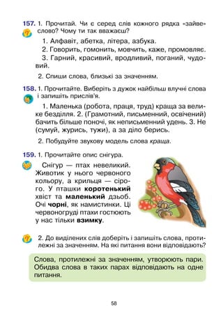 58
157.	1. Прочитай. Чи є серед слів кожного рядка «зайве»
слово? Чому ти так вважаєш?
1. Алфавіт, абетка, літера, азбука.
2. Говорить, гомонить, мовчить, каже, промовляє.
3. Гарний, красивий, вродливий, поганий, чудо-
вий.
	2. Спиши слова, близькі за значенням.
158.	1. Прочитайте. Виберіть з дужок найбільш влучні слова
і запишіть прислів’я.
1. Маленька (робота, праця, труд) краща за вели-
ке безділля. 2. (Грамотний, письменний, освічений)
бачить більше поночі, як неписьменний удень. 3. Не
(сумуй, журись, тужи), а за діло берись.
	2. Побудуйте звукову модель слова краща.
159.	1. Прочитайте опис снігура.
Снігур — птах невеликий.
Животик у нього червоного
кольору, а крильця — сіро-
го. У пташки коротенький
хвіст та маленький дзьоб.
Очі чорні, як намистинки. Ці
червоногруді птахи гостюють
у нас тільки взимку.
	2. До виділених слів доберіть і запишіть слова, проти-
лежні за значенням. На які питання вони відповідають?
	 Слова, протилежні за значенням, утворюють пари.
Обидва слова в таких парах відповідають на одне
питання.
 