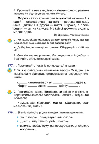 65
	 2. Прочитайте текст, виділяючи кінець кожного речення
паузою та відповідною силою голосу.
Мороз на вікнах намалював казкові картини. На
одній — стежка сива, над нею — дерева теж сиві,
наче цвітуть! На другій — листя широке, а посе­
редині — квітка казкова. На квітці джмелик сидить,
медок бере.
					 За Дмитром Чередниченком
	 3. Чи відповідає малюнок змісту тексту? Чому ви так
вважаєте? Що хотілося б зобразити вам?
	 4. Доберіть до тексту заголовок. Обґрунтуйте свій ви-
бір.
	 5. Спишіть перше речення. До виділених слів доберіть
і запишіть спільнокореневі слова.
177.	1. Перечитайте текст із попередньої вправи.
	 2. Які казкові картини намалював мороз? Складіть і за-
пишіть одну відповідь, скориставшись опорними схе-
мами.
______ намалював сиву ______ і ______ дерева.
Мороз ______ листя ______ і квітку ______ .
	 3. Прочитайте слова. Визначте, чи всі вони є спільно­
кореневими до слова намалював. Поясніть, чому ви так
вважаєте.
Намалював, малюнок, малюк, малювати, роз­
мальований, малий.
178.	1. Зі слів кожного рядка склади і запиши речення.
 та, льодом, Річки, вкрилися, озера.
 дихати, під, Важко, рибі, кригою.
 взимку, треба, Тому, на, прорубувати, ополонки,
водоймах.
 