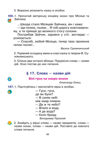 69
	 3. Виразно розкажіть казку в особах.
186.	1. Прочитай авторську кінцівку казки про Місяця та
Зайчика.
...Шкода стало Місяцеві Зайчика, він і каже:
— Іди полем, полем... Я тобі дорогу освітлювати-
му, а ти прямуй до великого стогу соломи.
Пострибав Зайчик, зарився у стіг, виглядає —
усміхається:
— Спасибі, любий Місяцю, тепер твоє проміння
тепле-тепле!..
						 Василь Сухомлинський
	 2. Порівняй складену вами в класі казку із твором В. Су-
хомлинського.
	 3. Спиши два останні абзаци. Підкресли слова — назви
дій. Усно постав до них питання.
§ 17. Слова — назви дій
Білі гуси на озеро впали
							Олександр Олесь
187.	1. Підготуйтесь і прочитайте вірш в особах.
— Гуси, гуси,
де ви були?
— В синім небі
між хмар пливли.
— Де ж те небо?
— Впало в воду.
— А де вода?
— Коло броду.
				 Володимир Підпалий
	 2. Знайдіть у вірші слова — назви предметів, слова —
назви ознак, слова — назви дій. Поставте до кожного
слова питання.
 