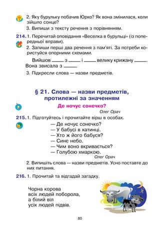 80
	 2. Яку бурульку побачив Юрко? Як вона змінилася, коли
зійшло сонце?
	 3. Випиши з тексту речення з порівнянням.
214.	1. Перечитай оповідання «Веселка в бурульці» (із попе­
редньої вправи).
	 2. Запиши перші два речення з пам’яті. За потреби ко-
ристуйся опорними схемами.
Вийшов _____ з _____ і _____ велику крижану _____.
Вона звисала з _____.
	 3. Підкресли слова — назви предметів.
§ 21. Слова — назви предметів,
протилежні за значенням
Де ночує сонечко?
							Олег Орач
215.	1. Підготуйтесь і прочитайте вірш в особах.
— Де ночує сонечко?
— У бабусі в хатинці.
— Хто ж його бабуся?
— Синє небо.
— Чим воно вкривається?
— Голубою хмаркою.
						 Олег Орач
	 2. Випишіть слова — назви предметів. Усно поставте до
них питання.
216.	1. Прочитай та відгадай загадку.
Чорна корова
всіх людей поборола,
а білий віл
усіх людей підвів.
 