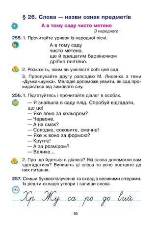 93
§ 26. Слова — назви ознак предметів
А в тому саду чисто метено
							З народного
255.	1. Прочитайте уривок із народної пісні.
А в тому саду
чисто метено,
ще й хрещатим барвіночком
дрібно плетено.
	 2. Розкажіть, яким ви уявляєте собі цей сад.
	 3. Прослухайте другу рапсодію М. Лисенка з теми
«Думка-шумка». Мелодія допоможе уявити, як сад про-
кидається від зимового сну.
256.	1. Підготуйтесь і прочитайте діалог в особах.
— Я знайшла в саду плід. Спробуй відгадати,
що це!
— Яке воно за кольором?
— Червоне.
— А на смак?
— Солодке, соковите, смачне!
— Яке ж воно за формою?
— Кругле!
— А за розміром?
— Велике...
	 2. Про що йдеться в діалозі? Які слова допомогли вам
здогадатися? Випишіть ці слова та усно поставте до
них питання.
257. Спиши буквосполучення та склад з великими літерами.
Із решти складів утвори і запиши слова.
 