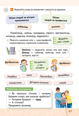 37
Українець, швець, канадець, юрист, австралієць,
китаєць, швачка, японець, журналіст.
	  Поясніть значення слів — назв професій,
скориставшись тлумачним словником.
	 	 8   Згрупуйте слова за значенням і запишіть за зразком.
що?
Назви людей за місцем
проживання
Назви
людей за професією
Швачка — кравчиня, жінка, яка шиє одяг.
Швець — чоботар, майстер, який шиє і
лагодить взуття.
албанець учитель
футболістфутболістка
гандбол теніс волейболбаскетбол
гімнастика хокейфігурне катання
Додайте
свої слова.
Пограйтесь
у гру
«Спорт».
—	Як написати п’ятьма і чотирма
буквами слово, яке означає «робота»?
—	Чотирма буквами — труд.
—	А п’ятьма?
Продовжте розмову.
Хвилинка спілкування
 