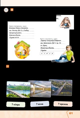 61
	 	 30  Розгляньте зображення поштового конверта.
Складіть розповідь про хлопчика Сашка і дівчинку
Наталочку за адресами їхнього проживання.
Поясніть уживання великої букви у словах.
31  Запиши речення. Підкресли назви річок. Як вони пишуться?
Місто Чернігів стоїть на березі річки Десна. Місто
Полтава — на березі річки Ворскла. Київ розкинувся
на обох берегах Дніпра.
? есна? ніпро ? орскла
 