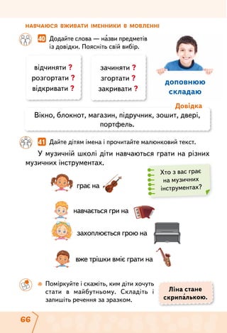 66
доповнюю
складаю
Навчаюся вживати іменники в мовленні
	 	 40  Додайте слова — назви предметів
із довідки. Поясніть свій вибір.
		 41  Дайте дітям імена і прочитайте малюнковий текст.
У музичній школі діти навчаються грати на різних
музичних інструментах.
грає на
навчається гри на
захоплюється грою на
вже трішки вміє грати на
Ліна стане
скрипалькою.
відчиняти ?
розгортати ?
відкривати ?
зачиняти ?
згортати ?
закривати ?
Вікно, блокнот, магазин, підручник, зошит, двері,
портфель.
Довідка
	 	  Поміркуйте і скажіть, ким діти хочуть
стати в майбутньому. Складіть і
запишіть речення за зразком.
Хто з вас грає
на музичних
інструментах?
 