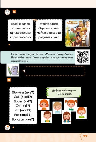 77
	  Усно складіть речення зі сполученням
слів золоте слово.
	 	  Склади і запиши невеликий текст «Мій портрет». Прочитай
його у класі.
		 15  Установіть відповідність між сполученнями слів в обох
колонках. Запишіть пари сполучень слів.
16  Намалюй свій портрет словами. Добери слова — назви
ознак предметів, які можна використати.
стисле слово
образне слово
майстерне слово
розумне слово
красне слово
золоте слово
крилате слово
коротке слово
Обличчя (яке?)
Лоб (який?)
Брови (які?)
Очі (які?)
Ніс (який?)
Рот (який?)
Волосся (яке?)
Перегляньте мультфільм «Микита Кожум’яка».
Розкажіть про його героїв, використовуючи
прикметники.
Портрет — мальоване, фотографічне або
словес­не зображення обличчя людини.
Добери світлину —
твій портрет.
 