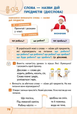 78
визначаю
	 	 1   Вивчіть напам’ять уривок із вірша Лесі Лужецької
і розкажіть одне одному.
Дієслово — слово діє:
ходить, робить, носить, сіє.
Слово плаче і радіє,
усміхається і мріє.
Слова — назви дій
предметів (дієслова)§14
Навчаюся визначати слова — назви
дій предметів
Прочитай і розкажи
у класі.
Я — учителька
Я — учитель
	  Випишіть за абеткою слова — назви дій предметів. На яке
питання вони відповідають?
що робить? що робив? що зробить?
В українській мові є слова — назви дій предметів,
які відповідають на питання що робити?
що робить? що роблять? що робив? що зробив?
що буде робити? що зробить?. Це дієслова.
2   Утвори і запиши прислів’я. Назви дієслова. Усно постав до них
питання.
зробиш на сміх.
те й пожнеш.
вода не тече.
Що посієш,
Під лежачий камінь
Робиш наспіх —
 