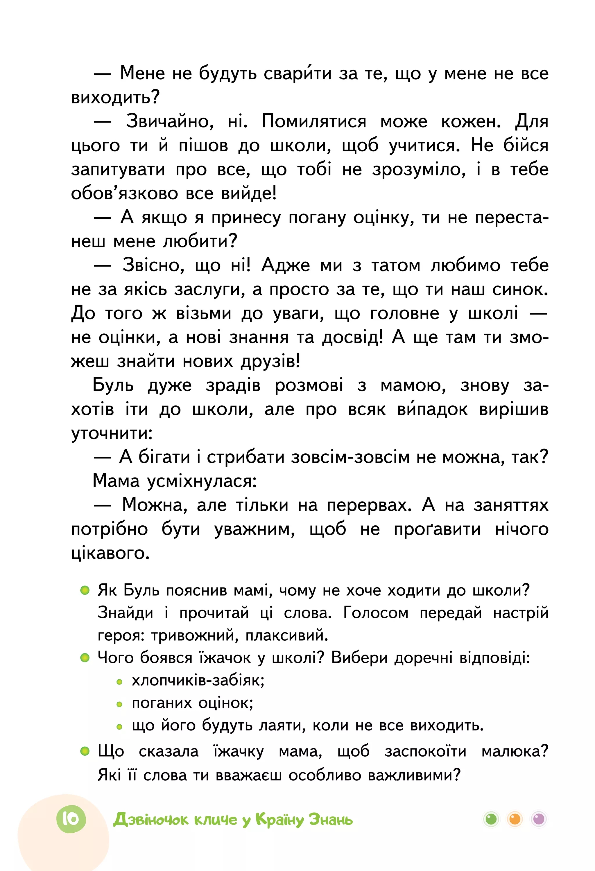 10 Дзвіночок кличе у Країну Знань
— Мене не будуть сварити за те, що у мене не все
виходить?
—  Звичайно, ні. Помилятися може кожен. Для
цього ти й пішов до школи, щоб учитися. Не бійся
запитувати про все, що тобі не зрозуміло, і в тебе
обов’язково все вийде!
— А якщо я принесу погану оцінку, ти не переста-
неш мене любити?
—  Звісно, що ні! Адже ми з татом любимо тебе
не за якісь заслуги, а просто за те, що ти наш синок.
До того ж візьми до уваги, що головне у школі —
не оцінки, а нові знання та досвід! А ще там ти змо-
жеш знайти нових друзів!
Буль дуже зрадів розмові з мамою, знову за-
хотів іти до школи, але про всяк випадок вирішив
уточнити:
— А бігати і стрибати зовсім-зовсім не можна, так?
Мама усміхнулася:
—  Можна, але тільки на перервах. А  на заняттях
потрібно бути уважним, щоб не проґавити нічого
цікавого.
  	 Як Буль пояснив мамі, чому не хоче ходити до школи?
	Знайди і прочитай ці слова. Голосом передай настрій
героя: тривожний, плаксивий.
  	 Чого боявся їжачок у школі? Вибери доречні відповіді:
		   хлопчиків-забіяк;
		   поганих оцінок;
		   що його будуть лаяти, коли не все виходить.
  	Що сказала їжачку мама, щоб заспокоїти малюка?
Які її слова ти вважаєш особливо важливими?
 