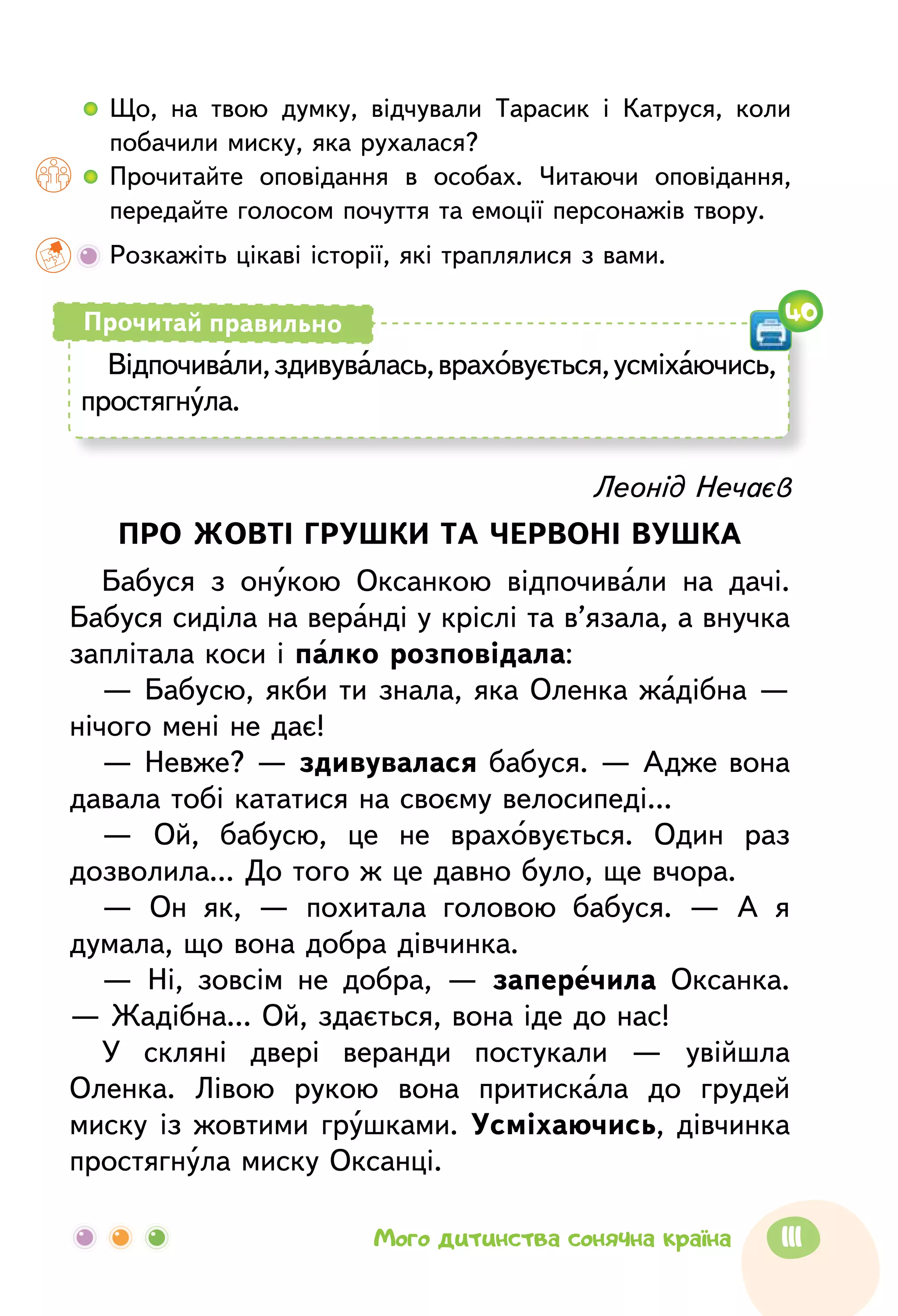 Леонід Нечаєв
ПРО ЖОВТІ ГРУШКИ ТА ЧЕРВОНІ ВУШКА
Бабуся з онукою Оксанкою відпочивали на дачі.
Бабуся сиділа на веранді у кріслі та в’язала, а внучка
заплітала коси і палко розповідала:
— Бабусю, якби ти знала, яка Оленка жадібна —
нічого мені не дає!
— Невже? — здивувалася бабуся. — Адже вона
давала тобі кататися на своєму велосипеді...
— Ой, бабусю, це не враховується. Один раз
дозволила... До того ж це давно було, ще вчора.
— Он як, — похитала головою бабуся. — А я
думала, що вона добра дівчинка.
— Ні, зовсім не добра, — заперечила Оксанка.
— Жадібна... Ой, здається, вона іде до нас!
У скляні двері веранди постукали — увійшла
Оленка. Лівою рукою вона притискала до грудей
миску із жовтими грушками. Усміхаючись, дівчинка
простягнула миску Оксанці.
  	Що, на твою думку, відчували Тарасик і Катруся, коли
побачили миску, яка рухалася?
  	Прочитайте оповідання в особах. Читаючи оповідання,
передайте голосом почуття та емоції персонажів твору.
	Розкажіть цікаві історії, які траплялися з вами.
Відпочивали,здивувалась,враховується,усміхаючись,
простягнула.
Прочитай правильно 40
111Мого дитинства сонячна країна
 