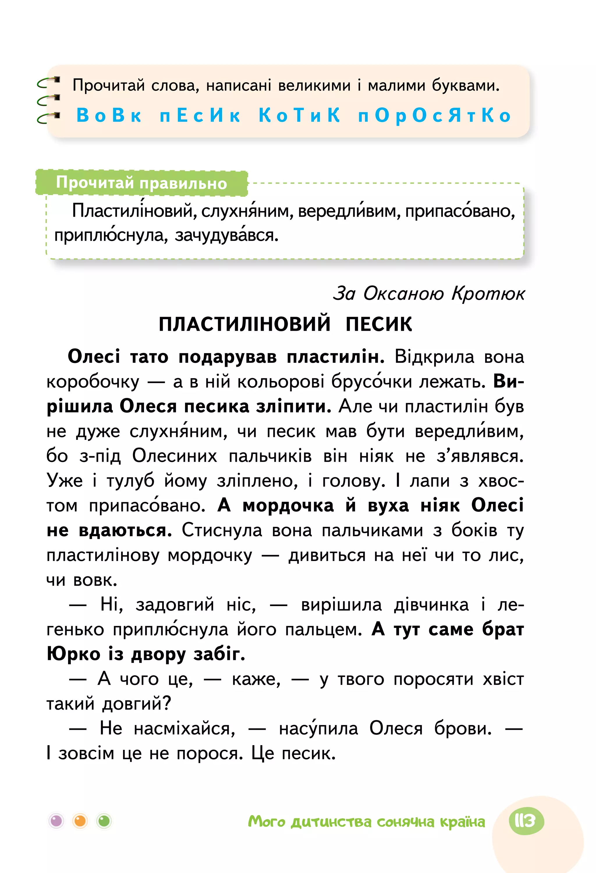 Прочитай слова, написані великими і малими буквами.
В о В к п Е с И к К о Т и К п О р О с Я т К о
Пластиліновий, слухняним, вередливим, припасовано,
приплюснула, зачудувався.
Прочитай правильно
За Оксаною Кротюк
ПЛАСТИЛІНОВИЙ ПЕСИК
Олесі тато подарував пластилін. Відкрила вона
коробочку — а в ній кольорові брусочки лежать. Ви-
рішила Олеся песика зліпити. Але чи пластилін був
не дуже слухняним, чи песик мав бути вередливим,
бо з-під Олесиних пальчиків він ніяк не з’являвся.
Уже і тулуб йому зліплено, і голову. І лапи з хвос-
том припасовано. А мордочка й вуха ніяк Олесі
не вдаються. Стиснула вона пальчиками з боків ту
пластилінову мордочку — дивиться на неї чи то лис,
чи вовк.
— Ні, задовгий ніс, — вирішила дівчинка і ле-
генько приплюснула його пальцем. А тут саме брат
Юрко із двору забіг.
— А чого це, — каже, — у твого поросяти хвіст
такий довгий?
— Не насміхайся, — насупила Олеся брови. —
І зовсім це не порося. Це песик.
113Мого дитинства сонячна країна
 