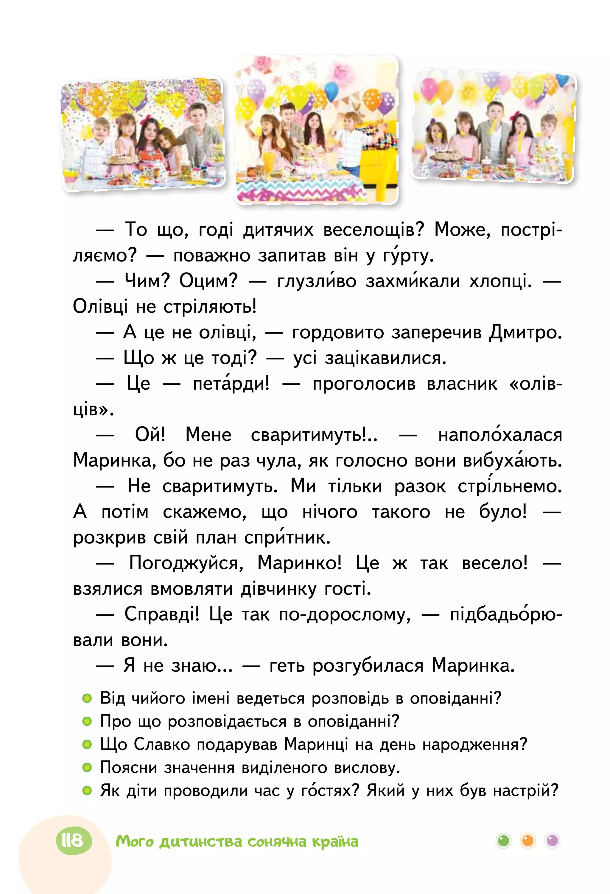 — То що, годі дитячих веселощів? Може, пострі-
ляємо? — поважно запитав він у гурту.
— Чим? Оцим? — глузливо захмикали хлопці. —
Олівці не стріляють!
— А це не олівці, — гордовито заперечив Дмитро.
— Що ж це тоді? — усі зацікавилися.
— Це — петарди! — проголосив власник «олів-
ців».
— Ой! Мене сваритимуть!.. — наполохалася
Маринка, бо не раз чула, як голосно вони вибухають.
— Не сваритимуть. Ми тільки разок стрільнемо.
А потім скажемо, що нічого такого не було! —
розкрив свій план спритник.
— Погоджуйся, Маринко! Це ж так весело! —
взялися вмовляти дівчинку гості.
— Справді! Це так по-дорослому, — підбадьорю-
вали вони.
— Я не знаю... — геть розгубилася Маринка.
  	Від чийого імені ведеться розповідь в оповіданні?
  	Про що розповідається в оповіданні?
  	Що Славко подарував Маринці на день народження?
  	Поясни значення виділеного вислову.
  	Як діти проводили час у гостях? Який у них був настрій?
118 Мого дитинства сонячна країна
 