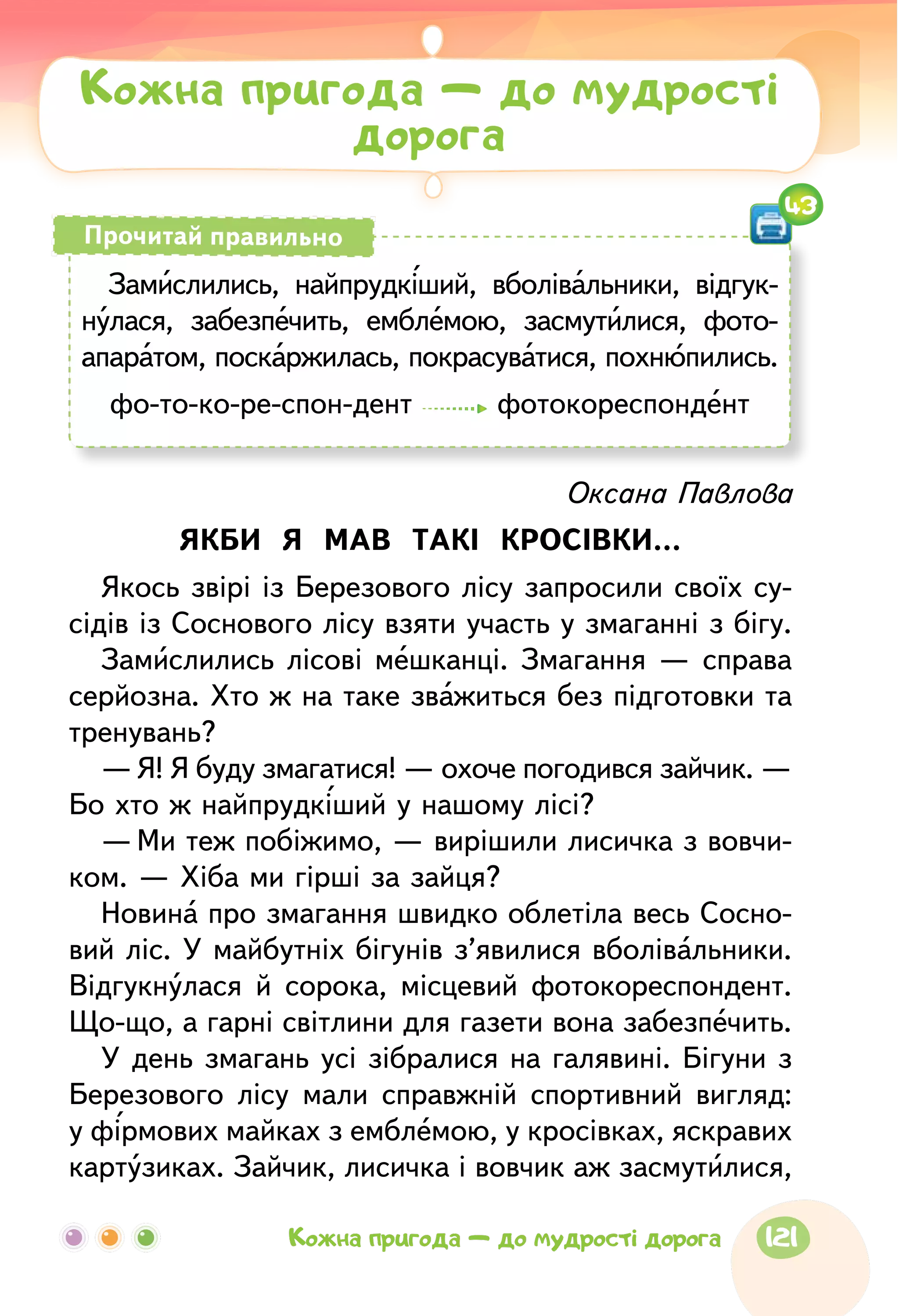 Оксана Павлова
ЯКБИ Я МАВ ТАКІ КРОСІВКИ…
Якось звірі із Березового лісу запросили своїх су-
сідів із Соснового лісу взяти участь у змаганні з бігу.
Замислились лісові мешканці. Змагання — справа
серйозна. Хто ж на таке зважиться без підготовки та
тренувань?
—	Я! Я буду змагатися! — охоче погодився зайчик. —
Бо хто ж найпрудкіший у нашому лісі?
—	Ми теж побіжимо, — вирішили лисичка з вовчи-
ком. — Хіба ми гірші за зайця?
Новина про змагання швидко облетіла весь Сосно-
вий ліс. У майбутніх бігунів з’явилися вболівальники.
Відгукнулася й сорока, місцевий фотокореспондент.
Що-що, а гарні світлини для газети вона забезпечить.
У день змагань усі зібралися на галявині. Бігуни з
Березового лісу мали справжній спортивний вигляд:
у фірмових майках з емблемою, у кросівках, яскравих
картузиках. Зайчик, лисичка і вовчик аж засмутилися,
Кожна пригода — до мудрості
дорога
Замислились, найпрудкіший, вболівальники, відгук-
нулася, забезпечить, емблемою, засмутилися, фото­
апаратом, поскаржилась, покрасуватися, похнюпились.
фо-то-ко-ре-спон-дент фотокореспондент
Прочитай правильно
43
121Кожна пригода — до мудрості дорога
 