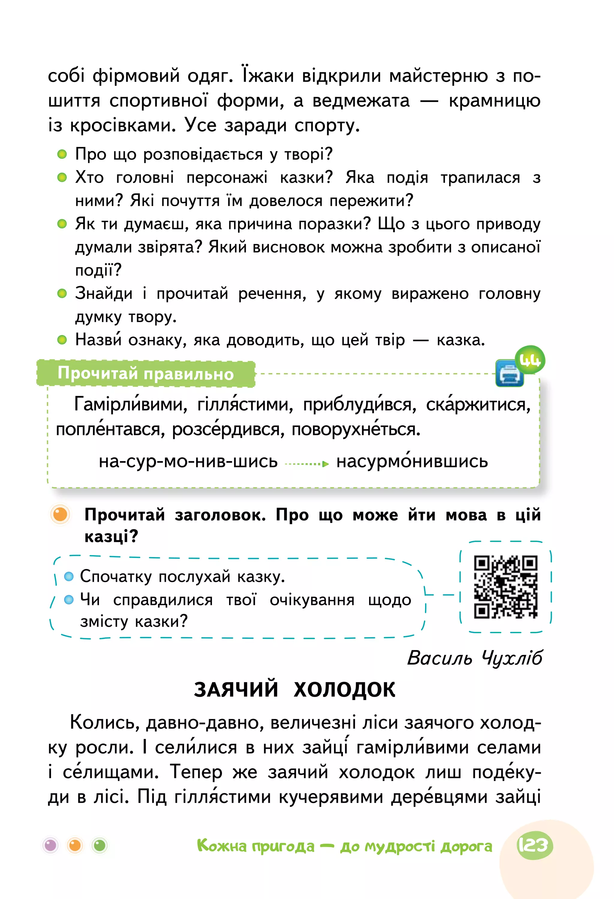 собі фірмовий одяг. Їжаки відкрили майстерню з по-
шиття спортивної форми, а ведмежата — крамницю
із кросівками. Усе заради спорту.
  	Про що розповідається у творі?
  	Хто головні персонажі казки? Яка подія трапилася з
ними? Які почуття їм довелося пережити?
  	Як ти думаєш, яка причина поразки? Що з цього приводу
думали звірята? Який висновок можна зробити з описаної
події?
  	Знайди і прочитай речення, у якому виражено головну
думку твору.
  	Назви ознаку, яка доводить, що цей твір — казка.
Василь Чухліб
ЗАЯЧИЙ ХОЛОДОК
Колись, давно-давно, величезні ліси заячого холод-
ку росли. І селилися в них зайці гамірливими селами
і селищами. Тепер же заячий холодок лиш подеку-
ди в лісі. Під гіллястими кучерявими деревцями зайці
Гамірливими, гіллястими, приблудився, скаржитися,
поплентався, розсердився, поворухнеться.
на-сур-мо-нив-шись насурмонившись
Прочитай правильно
Спочатку послухай казку.
Чи справдилися твої очікування щодо
змісту казки?
	Прочитай заголовок. Про що може йти мова в цій
казці?
44
123Кожна пригода — до мудрості дорога
 