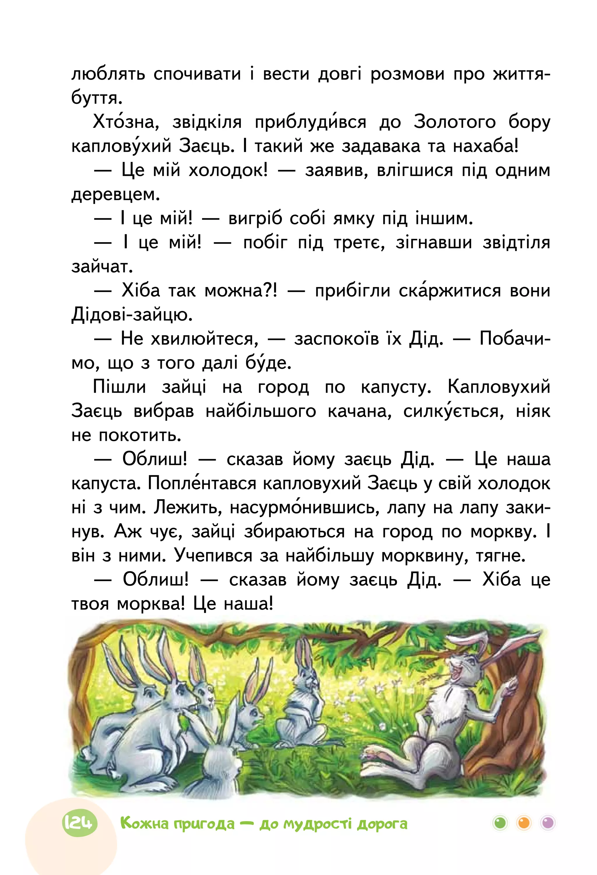 люблять спочивати і вести довгі розмови про життя-
буття.
Хтозна, звідкіля приблудився до Золотого бору
капловухий Заєць. І такий же задавака та нахаба!
— Це мій холодок! — заявив, влігшися під одним
деревцем.
— І це мій! — вигріб собі ямку під іншим.
— І це мій! — побіг під третє, зігнавши звідтіля
зайчат.
— Хіба так можна?! — прибігли скаржитися вони
Дідові-зайцю.
— Не хвилюйтеся, — заспокоїв їх Дід. — Побачи-
мо, що з того далі буде.
Пішли зайці на город по капусту. Капловухий
Заєць вибрав найбільшого качана, силкується, ніяк
не покотить.
— Облиш! — сказав йому заєць Дід. — Це наша
капуста. Поплентався капловухий Заєць у свій холодок
ні з чим. Лежить, насурмонившись, лапу на лапу заки-
нув. Аж чує, зайці збираються на город по моркву. І
він з ними. Учепився за найбільшу морквину, тягне.
— Облиш! — сказав йому заєць Дід. — Хіба це
твоя морква! Це наша!
124 Кожна пригода — до мудрості дорога
 