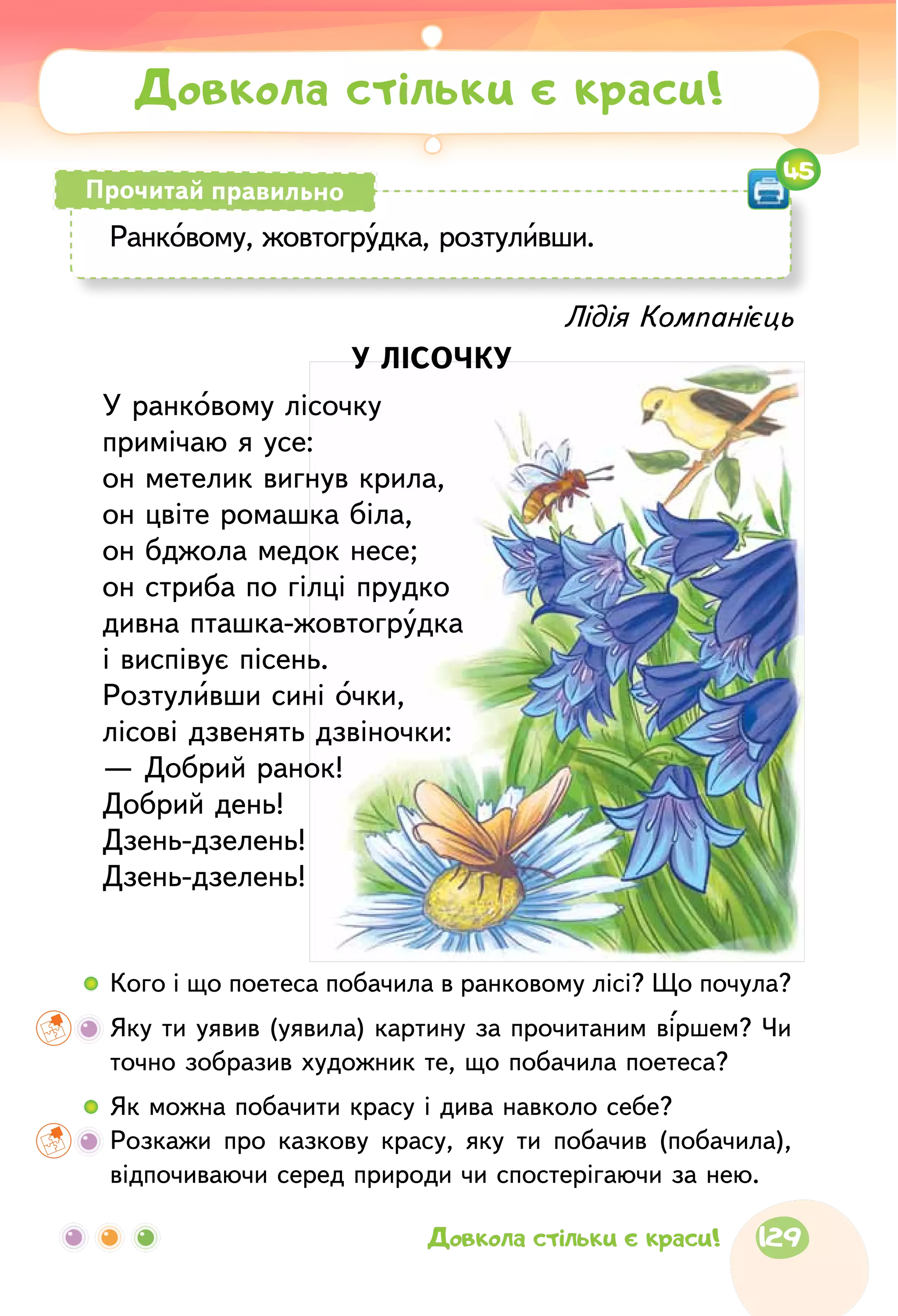 Лідія Компанієць
У ЛІСОЧКУ
У ранковому лісочку
примічаю я усе:
он метелик вигнув крила,
он цвіте ромашка біла,
он бджола медок несе;
он стриба по гілці прудко
дивна пташка-жовтогрудка
і виспівує пісень.
Розтуливши сині очки,
лісові дзвенять дзвіночки:
— Добрий ранок!
Добрий день!
Дзень-дзелень!
Дзень-дзелень!
Довкола стільки є краси!
Ранковому, жовтогрудка, розтуливши.
Прочитай правильно
45
  	Кого і що поетеса побачила в ранковому лісі? Що почула?
	 Яку ти уявив (уявила) картину за прочитаним віршем? Чи
точно зобразив художник те, що побачила поетеса?
  	Як можна побачити красу і дива навколо себе?
	Розкажи про казкову красу, яку ти побачив (побачила),
відпочиваючи серед природи чи спостерігаючи за нею.
129Довкола стільки є краси!
 