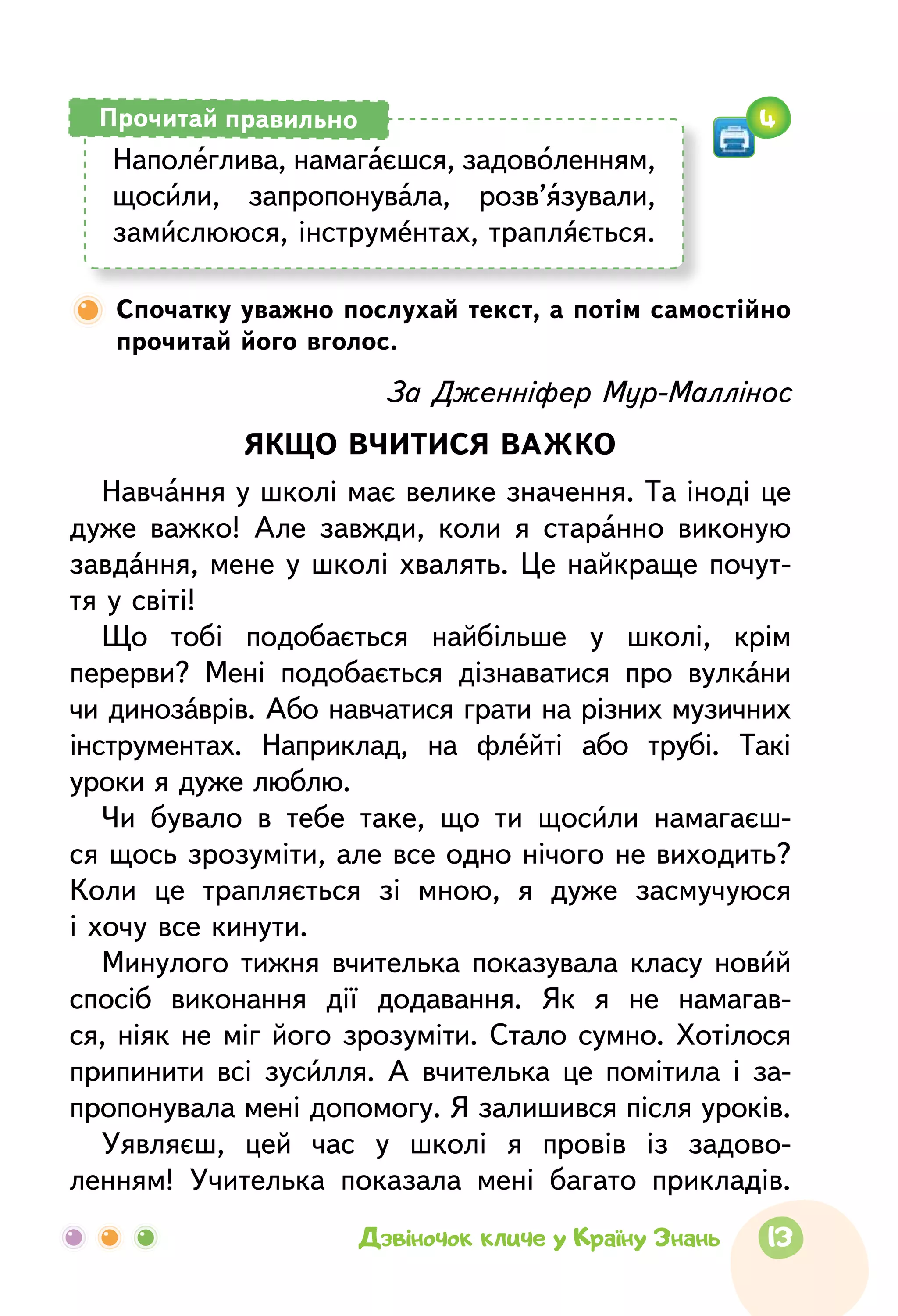 13Дзвіночок кличе у Країну Знань
Спочатку уважно послухай текст, а потім самостійно
прочитай його вголос.
За Дженніфер Мур-Маллінос
ЯКЩО ВЧИТИСЯ ВАЖКО
Навчання у школі має велике значення. Та іноді це
дуже важко! Але завжди, коли я старанно виконую
завдання, мене у школі хвалять. Це найкраще почут-
тя у світі!
Що тобі подобається найбільше у школі, крім
перерви? Мені подобається дізнаватися про вулкани
чи динозаврів. Або навчатися грати на різних музичних
інструментах. Наприклад, на флейті або трубі. Такі
уроки я дуже люблю.
Чи бувало в тебе таке, що ти щосили намагаєш-
ся щось зрозуміти, але все одно нічого не виходить?
Коли це трапляється зі мною, я дуже засмучуюся
і хочу все кинути.
Минулого тижня вчителька показувала класу новий
спосіб виконання дії додавання. Як я не намагав-
ся, ніяк не міг його зрозуміти. Стало сумно. Хотілося
припинити всі зусилля. А  вчителька це помітила і за-
пропонувала мені допомогу. Я залишився після уроків.
Уявляєш, цей час у школі я провів із задово­
ленням! Учителька показала мені багато прикладів.
Наполеглива, намагаєшся, задоволенням,
щосили, запро­понувала, розв’язували,
замислююся, інструментах, трапляється.
Прочитай правильно 4
 