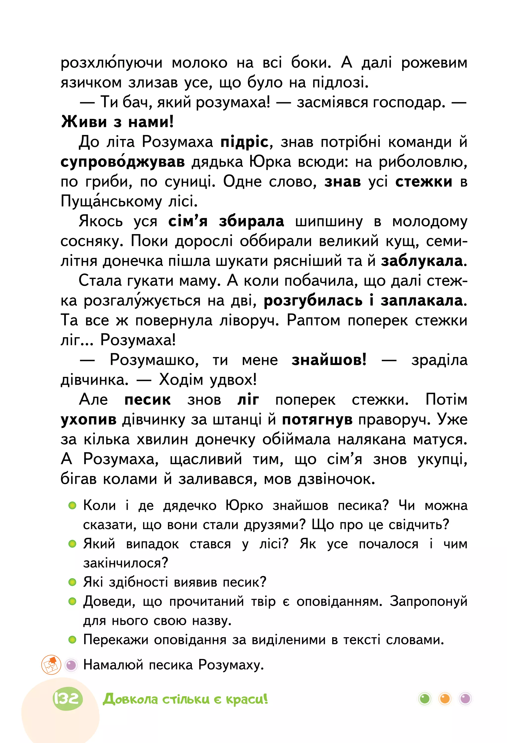  	Коли і де дядечко Юрко знайшов песика? Чи можна
сказати, що вони стали друзями? Що про це свідчить?
  	Який випадок стався у лісі? Як усе почалося і чим
закінчилося?
  	Які здібності виявив песик?
  	Доведи, що прочитаний твір є оповіданням. Запропонуй
для нього свою назву.
  	Перекажи оповідання за виділеними в тексті словами.
	 Намалюй песика Розумаху.
розхлюпуючи молоко на всі боки. А далі рожевим
язичком злизав усе, що було на підлозі.
— Ти бач, який розумаха! — засміявся господар. —
Живи з нами!
До літа Розумаха підріс, знав потрібні команди й
супроводжував дядька Юрка всюди: на риболовлю,
по гриби, по суниці. Одне слово, знав усі стежки в
Пущанському лісі.
Якось уся сім’я збирала шипшину в молодому
сосняку. Поки дорослі оббирали великий кущ, семи-
літня донечка пішла шукати рясніший та й заблукала.
Стала гукати маму. А коли побачила, що далі стеж-
ка розгалужується на дві, розгубилась і заплакала.
Та все ж повернула ліворуч. Раптом поперек стежки
ліг... Розумаха!
— Розумашко, ти мене знайшов! — зраділа
дівчинка. — Ходім удвох!
Але песик знов ліг поперек стежки. Потім
ухопив дівчинку за штанці й потягнув праворуч. Уже
за кілька хвилин донечку обіймала налякана матуся.
А Розумаха, щасливий тим, що сім’я знов укупці,
бігав колами й заливався, мов дзвіночок.
132 Довкола стільки є краси!
 