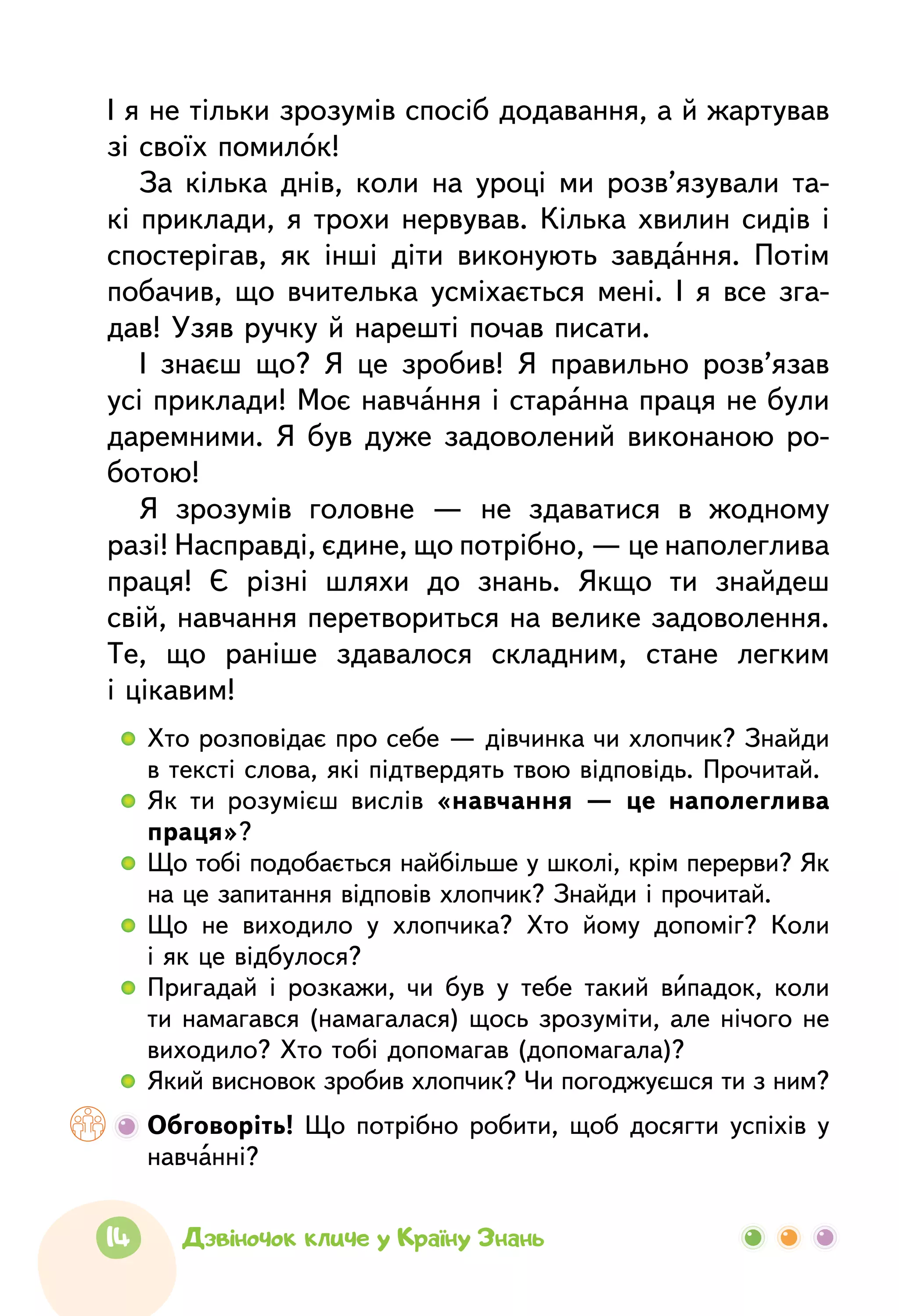 14 Дзвіночок кличе у Країну Знань
І я не тільки зрозумів спосіб додавання, а й жартував
зі своїх помилок!
За кілька днів, коли на уроці ми розв’язували та-
кі приклади, я трохи нервував. Кілька хвилин сидів і
спостерігав, як інші діти виконують завдання. Потім
побачив, що вчителька усміхається мені. І я все зга-
дав! Узяв ручку й нарешті почав писати.
І знаєш що? Я це зробив! Я правильно розв’язав
усі приклади! Моє навчання і старанна праця не були
даремними. Я був дуже задоволений виконаною ро-
ботою!
Я зрозумів головне —  не здаватися в жодному
разі! Насправді, єдине, що потрібно, — це наполеглива
праця! Є різні шляхи до знань. Якщо ти знайдеш
свій, навчання перетвориться на велике задоволення.
Те, що раніше здавалося складним, стане легким
і цікавим!
  	Хто розповідає про себе — дів­чинка чи хлопчик? Знайди
в тексті слова, які підтвердять твою відповідь. Прочитай.
  	Як ти розумієш вислів «навчання —  це наполеглива
праця»?
  	Що тобі подобається найбільше у школі, крім перерви? Як
на це запитання відповів хлопчик? Знайди і прочитай.
  	Що не виходило у хлопчика? Хто йому допоміг? Коли
і як це відбулося?
  	Пригадай і розкажи, чи був у тебе такий випадок, коли
ти намагався (намагалася) щось зрозуміти, але нічого не
виходило? Хто тобі допомагав (допомагала)?
  	Який висновок зробив хлопчик? Чи погоджуєшся ти з ним?
	 Обговоріть! Що потрібно робити, щоб досягти успіхів у
навчанні?
 