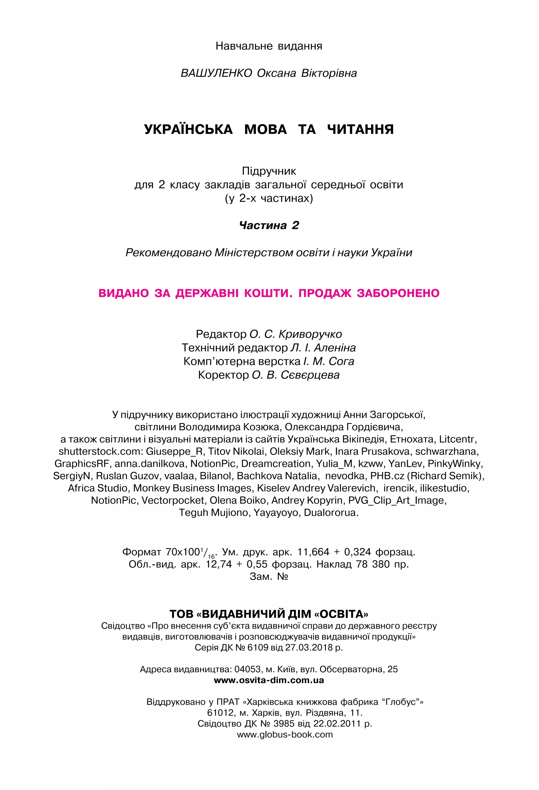 Навчальне видання
ВАШУЛЕНКО Оксана Вікторівна
УКРАЇНСЬКА   МОВА   та   читання
Підручник
для 2 класу закладів загальної середньої освіти
(у 2-х частинах)
Частина 2
Рекомендовано Міністерством освіти і науки України
видано  за  державні  кошти.  Продаж  заборонено
Редактор О. С. Криворучко
Технічний редактор Л. І. Аленіна
Комп’ютерна верстка І. М. Сога
Коректор О. В. Сєвєрцева
У підручнику використано ілюстрації художниці Анни Загорської,
світлини Володимира Козюка, Олександра Гордієвича,
а також світлини і візуальні матеріали із сайтів Українська Вікіпедія, Етнохата, Litcentr,
shutterstock.com: Giuseppe_R, Titov Nikolai, Oleksiy Mark, Inara Prusakova, schwarzhana,
GraphicsRF, anna.danilkova, NotionPic, Dreamcreation, Yulia_M, kzww, YanLev, PinkyWinky,
SergiyN, Ruslan Guzov, vaalaa, Bilanol, Bachkova Natalia, nevodka, PHB.cz (Richard Semik),
Africa Studio, Monkey Business Images, Kiselev Andrey Valerevich, irencik, ilikestudio,
NotionPic, Vectorpocket, Olena Boiko, Andrey Kopyrin, PVG_Clip_Art_Image,
Teguh Mujiono, Yayayoyo, Dualororua.
Формат 70х1001
/16
. Ум. друк. арк. 11,664 + 0,324 форзац.
Обл.-вид. арк. 12,74 + 0,55 форзац. Наклад 78 380 пр.
Зам. №
ТОВ «ВИДАВНИЧИЙ ДІМ «ОСВІТА»
Свідоцтво «Про внесення суб’єкта видавничої справи до державного реєстру
видавців, виготовлювачів і розповсюджувачів видавничої продукції»
Серія ДК № 6109 від 27.03.2018 р.
Адреса видавництва: 04053, м. Київ, вул. Обсерваторна, 25
www.osvita-dim.com.ua
Віддруковано у ПРАТ «Харківська книжкова фабрика “Глобус”»
61012, м. Харків, вул. Різдвяна, 11.
Свідоцтво ДК № 3985 від 22.02.2011 р.
www.globus-book.com
 