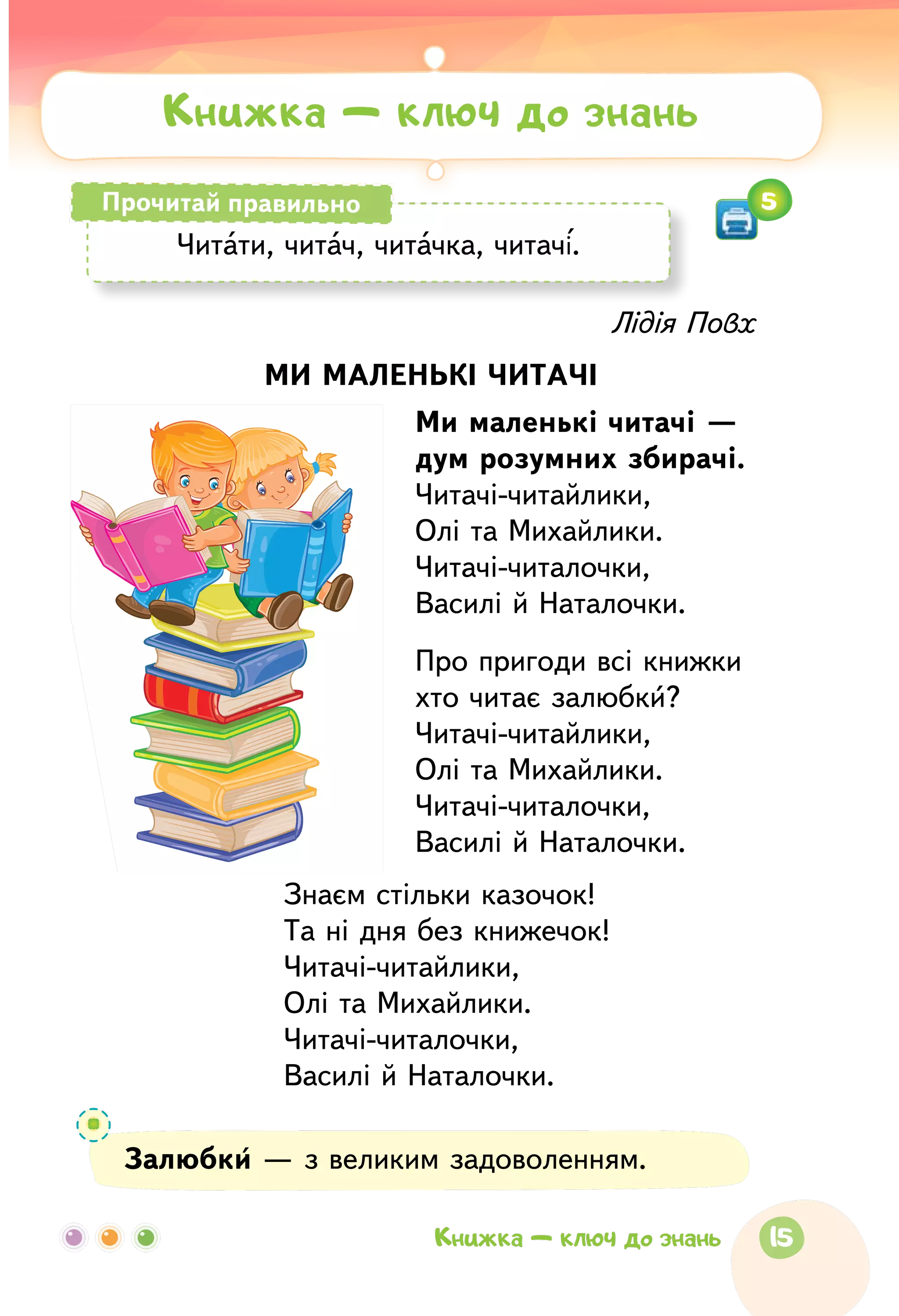 Лідія Повх
МИ МАЛЕНЬКІ ЧИТАЧІ
Ми маленькі читачі —
дум розумних збирачі.
Читачі-читайлики,
Олі та Михайлики.
Читачі-читалочки,
Василі й Наталочки.
Про пригоди всі книжки
хто читає залюбки?
Читачі-читайлики,
Олі та Михайлики.
Читачі-читалочки,
Василі й Наталочки.
Знаєм стільки казочок!
Та ні дня без книжечок!
Читачі-читайлики,
Олі та Михайлики.
Читачі-читалочки,
Василі й Наталочки.
Залюбки — з великим задоволенням.
Читати, читач, читачка, читачі.
Прочитай правильно
Книжка — ключ до знань
5
15Книжка — ключ до знань
 