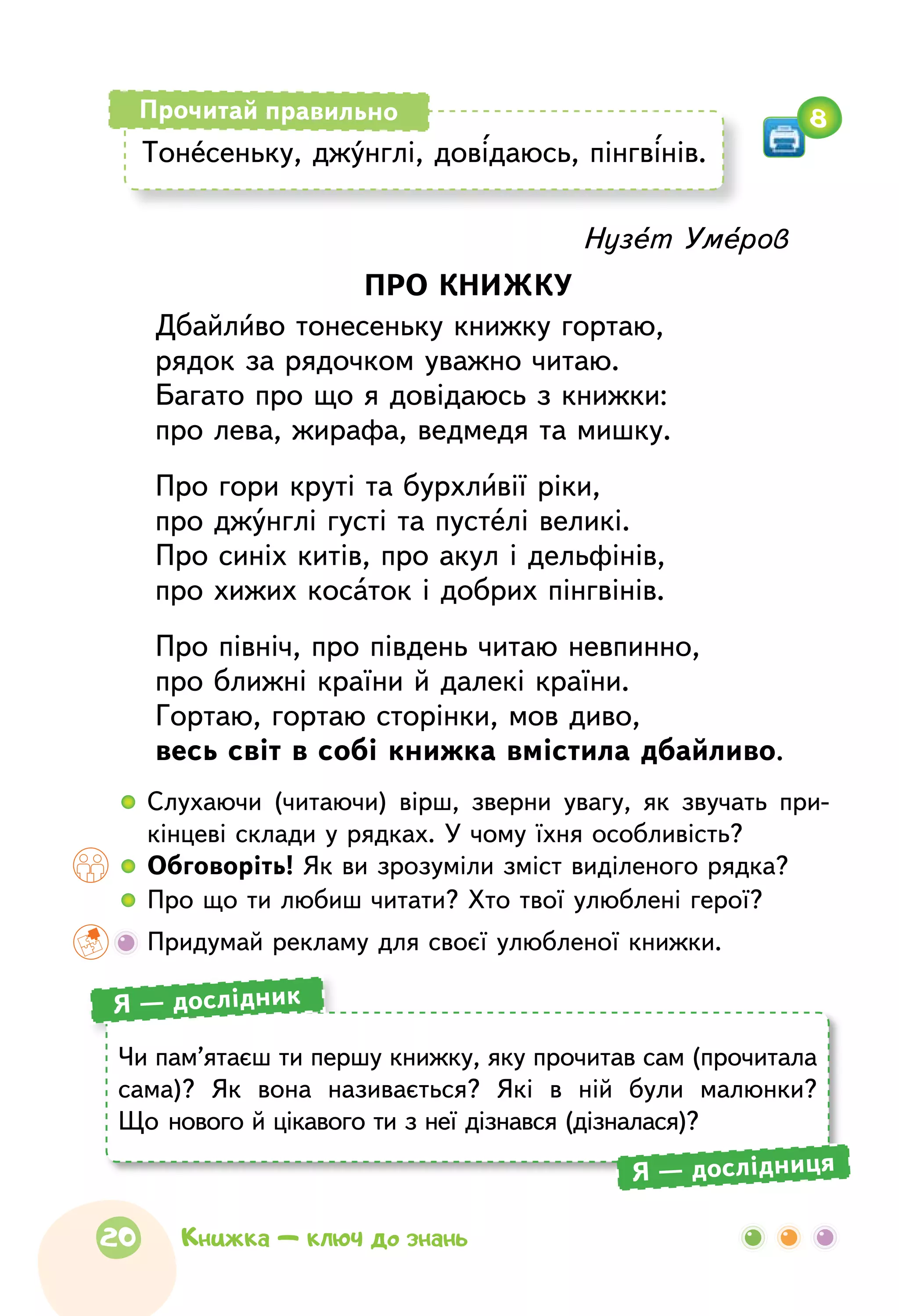 Нузет Умеров
ПРО КНИЖКУ
Дбайливо тонесеньку книжку гортаю,
рядок за рядочком уважно читаю.
Багато про що я довідаюсь з книжки:
про лева, жирафа, ведмедя та мишку.
Про гори круті та бурхливії ріки,
про джунглі густі та пустелі великі.
Про синіх китів, про акул і дельфінів,
про хижих косаток і добрих пінгвінів.
Про північ, про південь читаю невпинно,
про ближні країни й далекі країни.
Гортаю, гортаю сторінки, мов диво,
весь світ в собі книжка вмістила дбайливо.
  	Слухаючи (читаючи) вірш, зверни увагу, як звучать при-
кінцеві склади у рядках. У чому їхня особливість?
  	Обговоріть! Як ви зрозуміли зміст виділеного рядка?
  	Про що ти любиш читати? Хто твої улюблені герої?
	 Придумай рекламу для своєї улюбленої книжки.
Тонесеньку, джунглі, довідаюсь, пінгвінів.
Прочитай правильно 8
Чи пам’ятаєш ти першу книжку, яку прочитав сам (прочитала
сама)? Як  вона називається? Які в  ній були малюнки?
Що нового й цікавого ти з неї дізнався (дізналася)?
Я — дослідник
Я — дослідниця
20 Книжка — ключ до знань
 