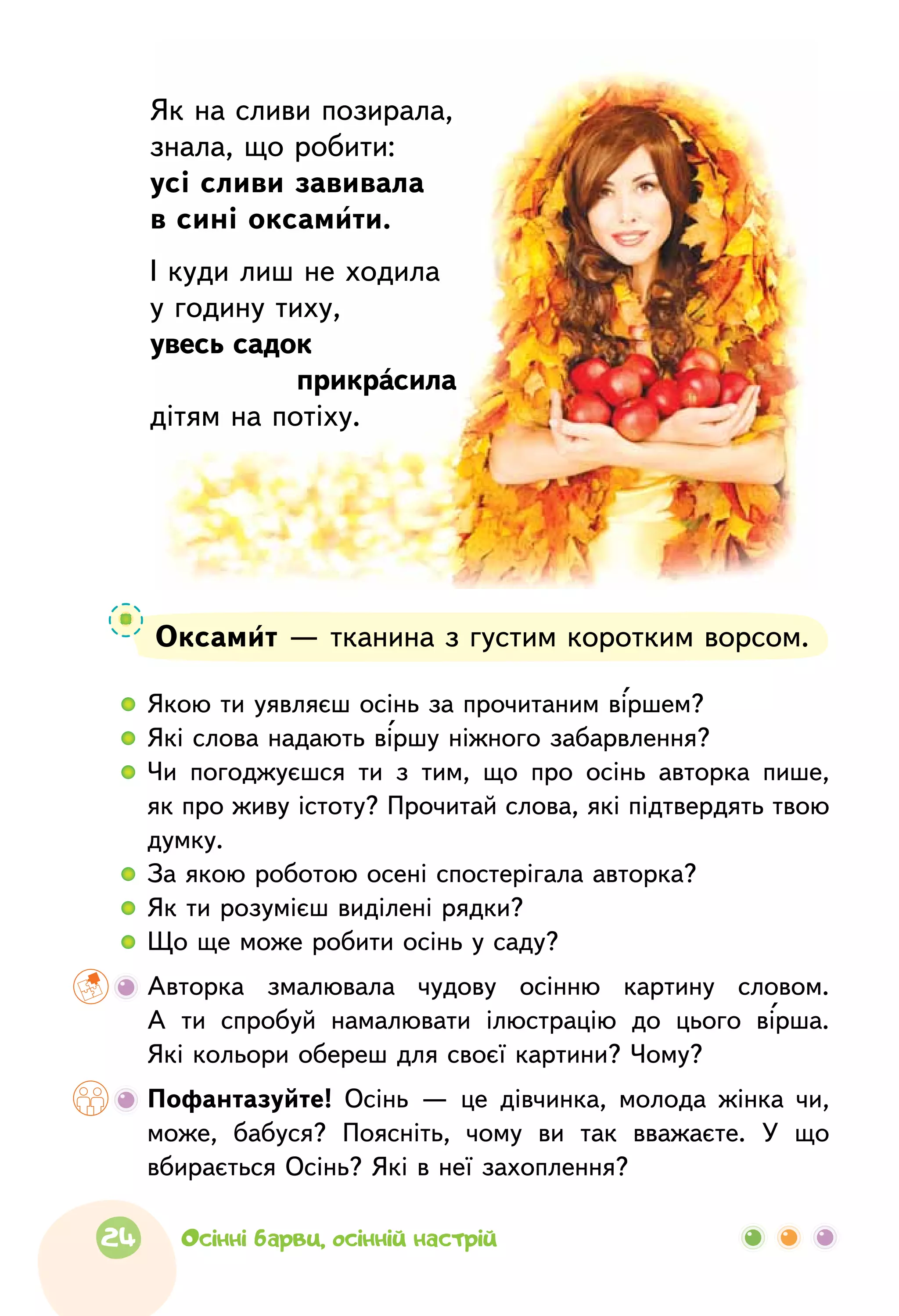 Оксамит — тканина з густим коротким ворсом.
  	 Якою ти уявляєш осінь за прочитаним віршем?
  	 Які слова надають віршу ніжного забарвлення?
  	Чи погоджуєшся ти з  тим, що  про  осінь авторка пише,
як про живу істоту? Прочитай слова, які підтвердять твою
думку.
  	 За якою роботою осені спостерігала авторка?
  	 Як ти розумієш виділені рядки?
  	 Що ще може робити осінь у саду?
	Авторка змалювала чудову осінню картину словом.
А  ти спробуй намалювати ілюстрацію до  цього вірша.
Які кольори обереш для своєї картини? Чому?
	Пофантазуйте! Осінь — це дівчинка, молода жінка чи,
може, бабуся? Поясніть, чому ви так вважаєте. У що
вбирається Осінь? Які в неї захоплення?
Як на сливи позирала,
знала, що робити:
усі сливи завивала
в сині оксамити.
І куди лиш не ходила
у годину тиху,
увесь садок
	 прикрасила
дітям на потіху.
24 Осінні барви, осінній настрій
 