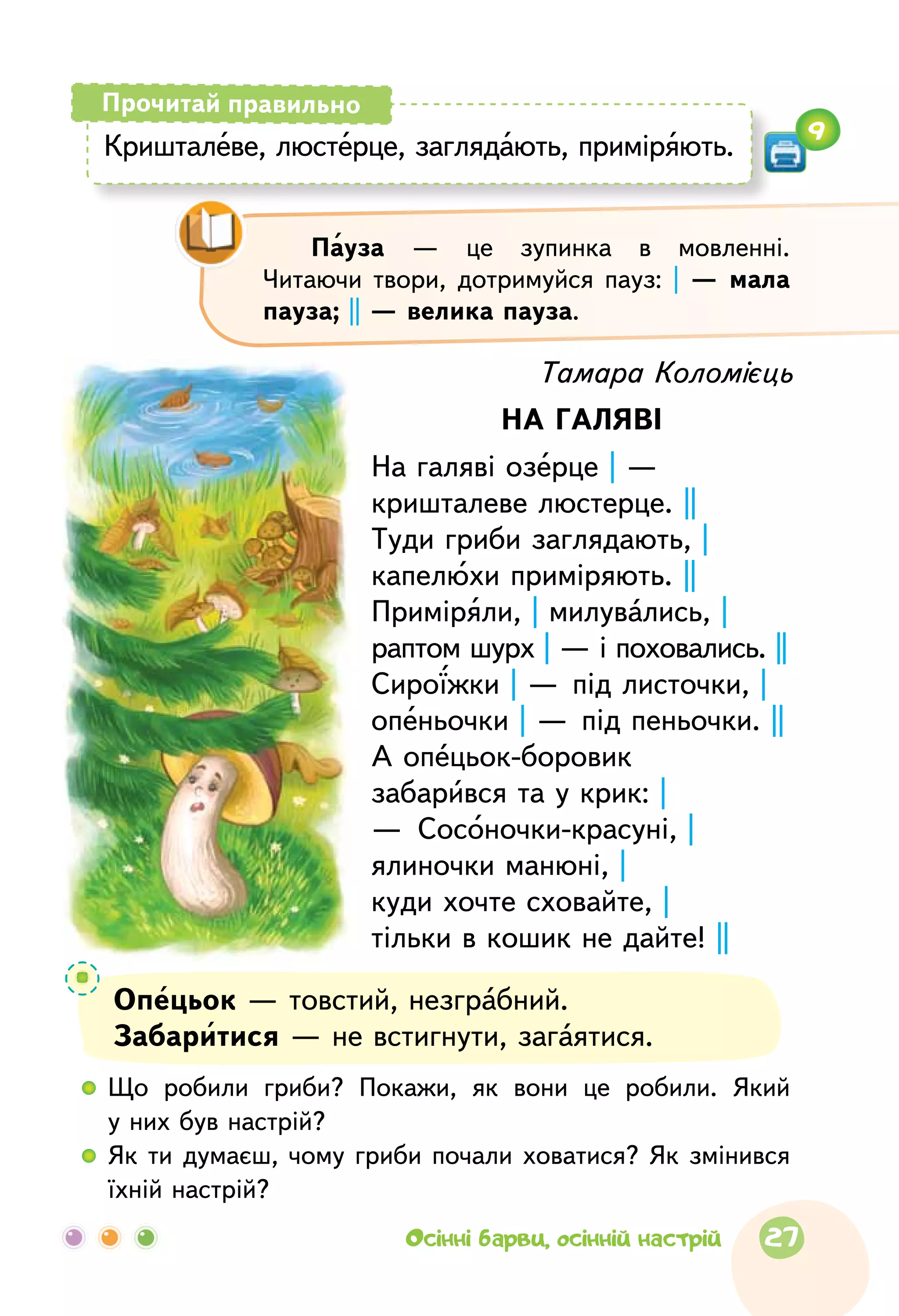 Тамара Коломієць
НА ГАЛЯВІ
На галяві озерце | —
кришталеве люстерце. ||
Туди гриби заглядають, |
капелюхи приміряють. ||
Приміряли, | милувались, |
раптом шурх | — і поховались. ||
Сироїжки | — під листочки, |
опеньочки | — під пеньочки. ||
А опецьок-боровик
забарився та у крик: |
—  Сосоночки-красуні, |
ялиночки манюні, |
куди хочте сховайте, |
тільки в кошик не дайте! ||
Опецьок — товстий, незграбний.
Забаритися — не встигнути, загаятися.
Пауза  — це  зупинка в  мовленні.
Читаючи твори, дотримуйся пауз: |  — мала
пауза; || — велика пауза.
  	Що  робили гриби? Покажи, як  вони це  робили. Який
у них був настрій?
  	Як  ти думаєш, чому гриби почали ховатися? Як  змінився
їхній настрій?
Кришталеве, люстерце, заглядають, приміряють.
Прочитай правильно
9
27Осінні барви, осінній настрій
 