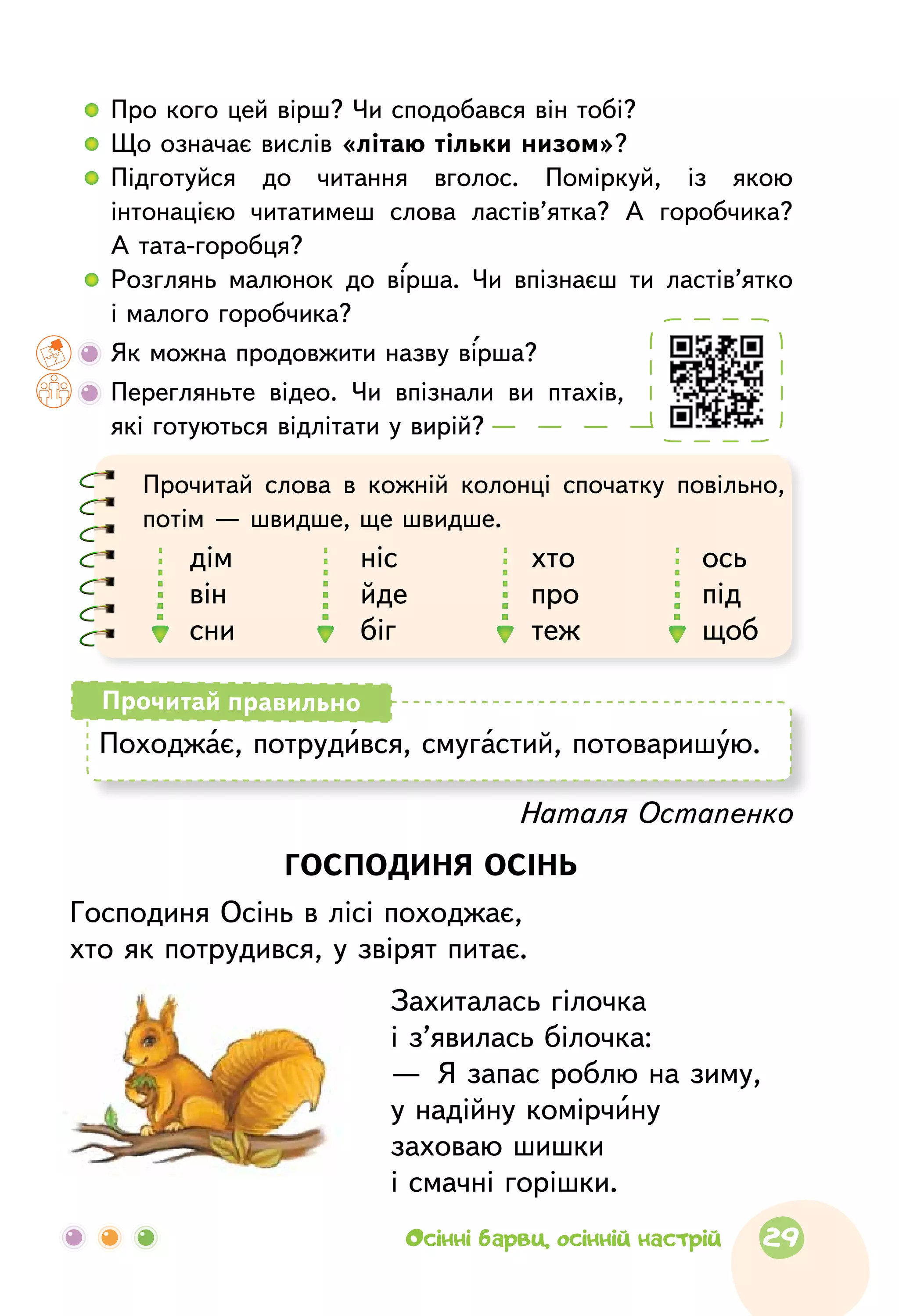   	Про кого цей вірш? Чи сподобався він тобі?
  	Що означає вислів «літаю тільки низом»?
  	Підготуйся до  читання вголос. Поміркуй, із  якою
інтонацією читатимеш слова ластів’ятка? А  горобчика?
А тата-горобця?
  	Розглянь малюнок до вірша. Чи впізнаєш ти ластів’ятко
і малого горобчика?
	Як можна продовжити назву вірша?
	Перегляньте відео. Чи впізнали ви птахів,
які готуються відлітати у вирій?
Наталя Остапенко
ГОСПОДИНЯ ОСІНЬ
Господиня Осінь в лісі походжає,
хто як потрудився, у звірят питає.
Захиталась гілочка
і з’явилась білочка:
—  Я запас роблю на зиму,
у надійну комірчину
заховаю шишки
і смачні горішки.
Походжає, потрудився, смугастий, потоваришую.
Прочитай правильно
Прочитай слова в  кожній колонці спочатку повільно,
потім — швидше, ще швидше.
дім
він
сни
ніс
йде
біг
хто
про
теж
ось
під
щоб
29Осінні барви, осінній настрій
 