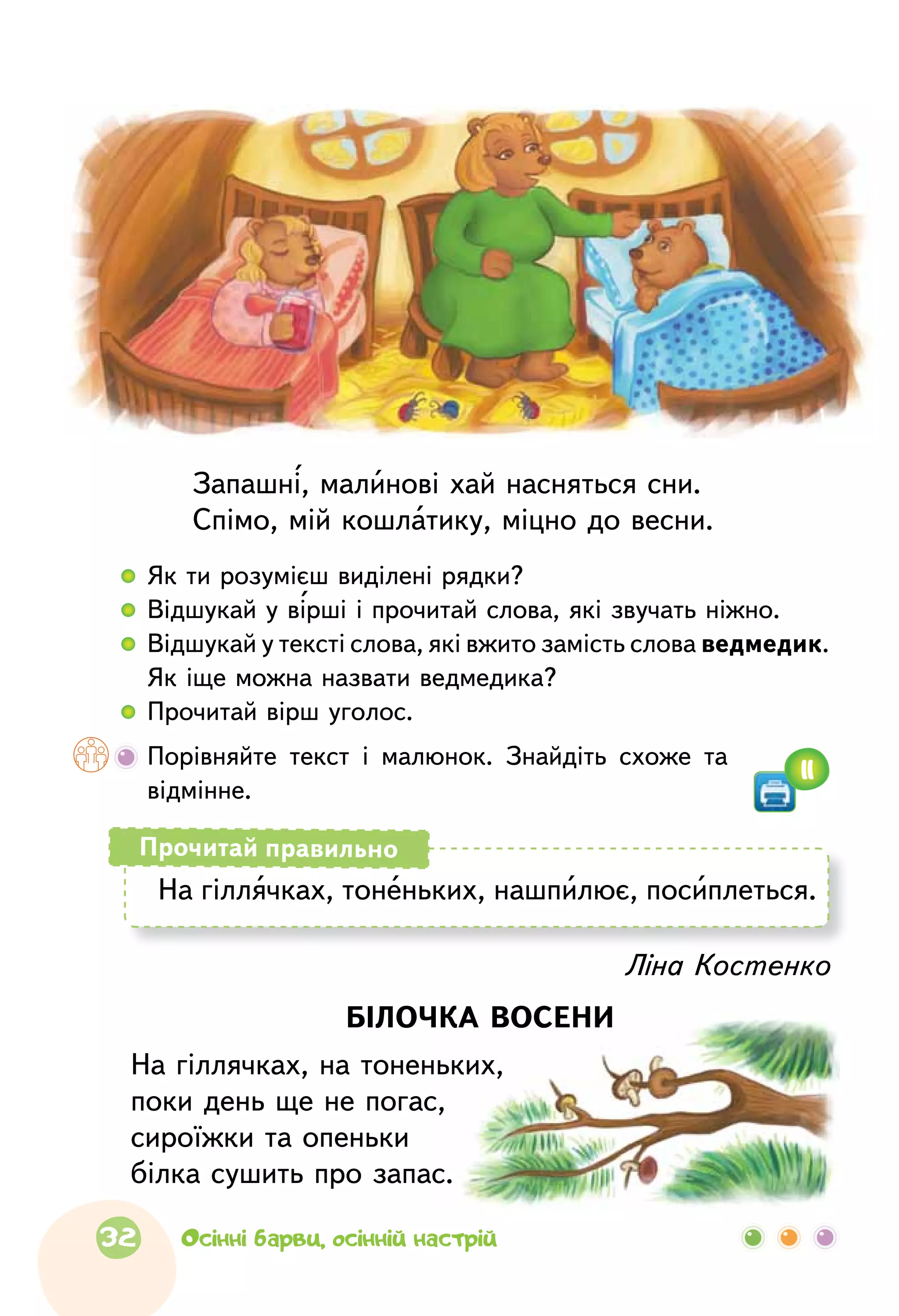 Ліна Костенко
БІЛОЧКА ВОСЕНИ
На гіллячках, на тоненьких,
поки день ще не погас,
сироїжки та опеньки
білка сушить про запас.
Запашні, малинові хай насняться сни.
Спімо, мій кошлатику, міцно до весни.
  	 Як ти розумієш виділені рядки?
  	 Відшукай у вірші і прочитай слова, які звучать ніжно.
  	Відшукай у тексті слова, які вжито замість слова ведмедик.
Як іще можна назвати ведмедика?
  	Прочитай вірш уголос.
	Порівняйте текст і  малюнок. Знайдіть схоже та
відмінне.
На гіллячках, тоненьких, нашпилює, посиплеться.
Прочитай правильно
11
32 Осінні барви, осінній настрій
 