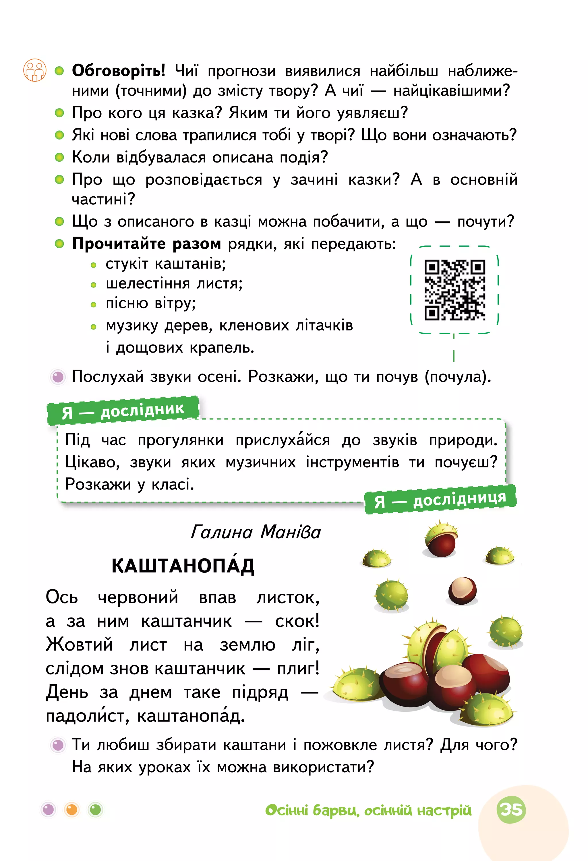   	Обговоріть! Чиї прогнози виявилися найбільш наближе­
ними (точними) до змісту твору? А чиї — найцікавішими?
  	Про кого ця казка? Яким ти його уявляєш?
  	Які нові слова трапилися тобі у творі? Що вони означають?
  	Коли відбувалася описана подія?
  	Про  що  розповідається у  зачині казки? А  в  основній
частині?
  	Що з описаного в казці можна побачити, а що — почути?
  	Прочитайте разом рядки, які передають:
		   стукіт каштанів;
		   шелестіння листя;
		   пісню вітру;
		  музику дерев, кленових літачків
і дощових крапель.
	Послухай звуки осені. Розкажи, що ти почув (почула).
	Ти любиш збирати каштани і пожовк­ле листя? Для чого?
На яких уроках їх можна використати?
Галина Маніва
КАШТАНОПАД
Ось червоний впав листок,
а  за  ним каштанчик  — скок!
Жовтий лист на  землю ліг,
слідом знов каштанчик — плиг!
День за  днем таке підряд  —
падолист, каштанопад.
Під  час прогулянки прислухайся до  звуків природи.
Цікаво, звуки яких музичних інструментів ти почуєш?
Розкажи у класі.
Я — дослідник
Я — дослідниця
35Осінні барви, осінній настрій
 