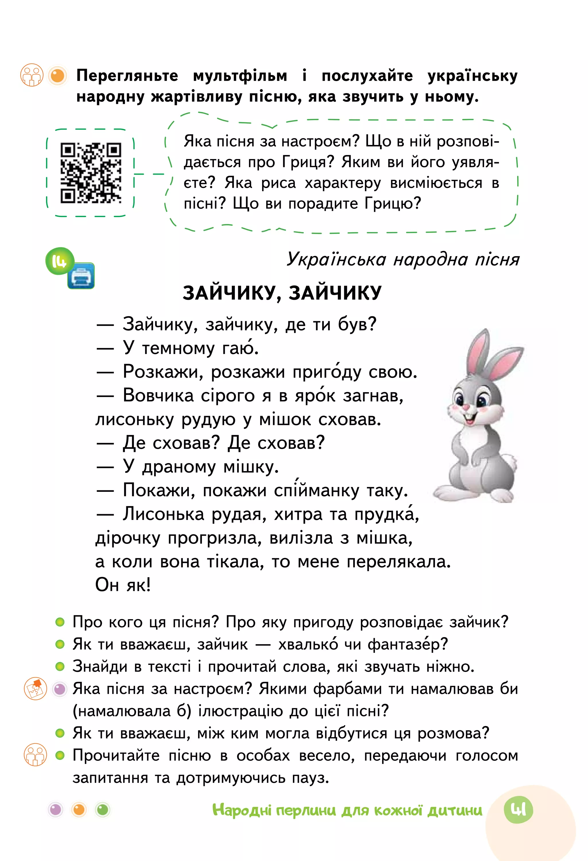 Українська народна пісня
ЗАЙЧИКУ, ЗАЙЧИКУ
— Зайчику, зайчику, де ти був?
— У темному гаю.
— Розкажи, розкажи пригоду свою.
— Вовчика сірого я в ярок загнав,
лисоньку рудую у мішок сховав.
— Де сховав? Де сховав?
— У драному мішку.
— Покажи, покажи спійманку таку.
— Лисонька рудая, хитра та прудка,
дірочку прогризла, вилізла з мішка,
а коли вона тікала, то мене перелякала.
Он як!
  	Про кого ця пісня? Про яку пригоду розповідає зайчик?
  	Як ти вважаєш, зайчик — хвалько чи фантазер?
  	Знайди в тексті і прочитай слова, які звучать ніжно.
	Яка пісня за настроєм? Якими фарбами ти намалював би
(намалювала б) ілюстрацію до цієї пісні?
  	Як ти вважаєш, між ким могла відбутися ця розмова?
  	Прочитайте пісню в особах весело, передаючи голосом
запитання та дотримуючись пауз.
14
Перегляньте мультфільм і послухайте українську
народ­ну жартівливу пісню, яка звучить у ньому.
Яка пісня за настроєм? Що в ній розпові­
дається про Гриця? Яким ви його уявля-
єте? Яка риса характеру висміюється в
пісні? Що ви порадите Грицю?
41Народні перлини для кожної дитини
 