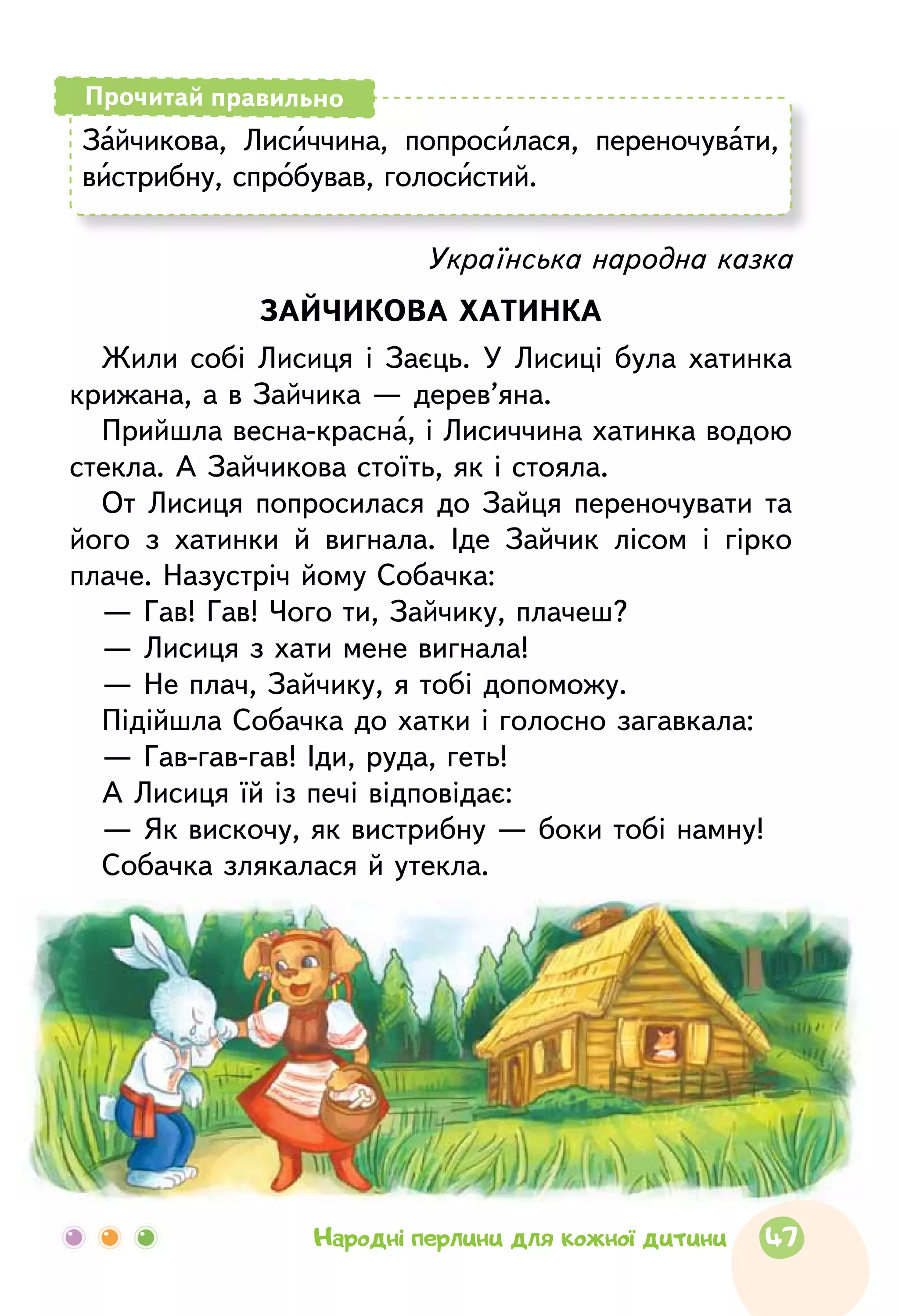 Зайчикова, Лисиччина, попросилася, перено­чувати,
вистрибну, спробував, голосистий.
Прочитай правильно
Українська народна казка
ЗАЙЧИКОВА ХАТИНКА
Жили собі Лисиця і Заєць. У Лисиці була хатинка
крижана, а в Зайчика — дерев’яна.
Прийшла весна-красна, і Лисиччина хатинка водою
стекла. А Зайчикова стоїть, як і стояла.
От Лисиця попросилася до Зайця переночувати та
його з хатинки й вигнала. Іде Зайчик лісом і гірко
плаче. Назустріч йому Собачка:
— Гав! Гав! Чого ти, Зайчику, плачеш?
— Лисиця з хати мене вигнала!
— Не плач, Зайчику, я тобі допоможу.
Підійшла Собачка до хатки і голосно загавкала:
— Гав-гав-гав! Іди, руда, геть!
А Лисиця їй із печі відповідає:
— Як вискочу, як вистрибну — боки тобі намну!
Собачка злякалася й утекла.
47Народні перлини для кожної дитини
 