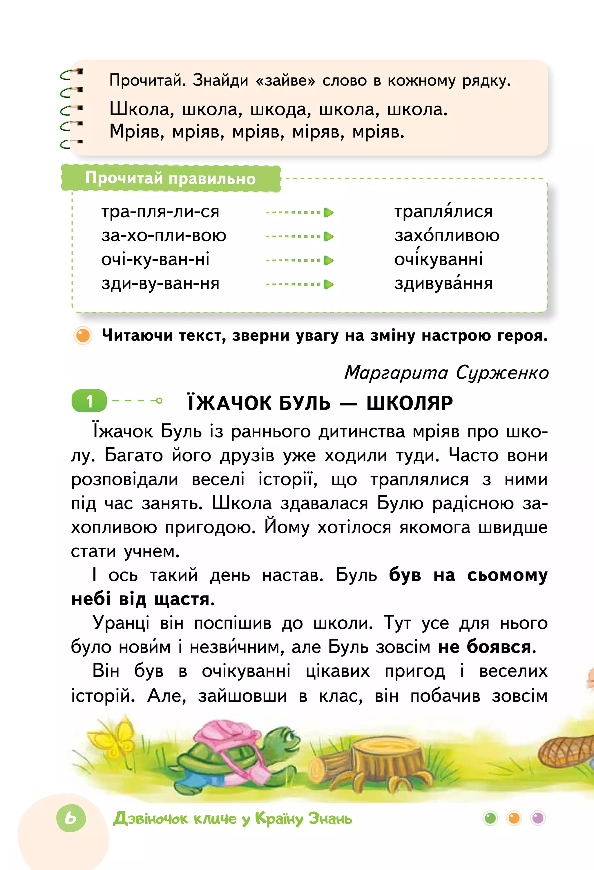 6 Дзвіночок кличе у Країну Знань
Прочитай. Знайди «зайве» слово в кожному рядку.
Школа, школа, шкода, школа, школа.
Мріяв, мріяв, мріяв, міряв, мріяв.
тра-пля-ли-ся	 		 траплялися
за-хо-пли-вою	 		 захопливою
очі-ку-ван-ні		 		 очікуванні
зди-ву-ван-ня	 		 здивування
Прочитай правильно
Читаючи текст, зверни увагу на зміну настрою героя.
Маргарита Сурженко
Їжачок буль — школяр
Їжачок Буль із раннього дитинства мріяв про шко-
лу. Багато його друзів уже ходили туди. Часто вони
розповідали веселі історії, що траплялися з  ними
під час занять. Школа здавалася Булю радісною за­
хопливою пригодою. Йому хотілося якомога швидше
стати учнем.
І ось такий день настав. Буль був на сьомому
небі від щастя.
Уранці він поспішив до школи. Тут усе для нього
було новим і незвичним, але Буль зовсім не боявся.­
Він був в очікуванні цікавих пригод і веселих
­історій. Але, зайшовши в  клас, він побачив зовсім
1
 