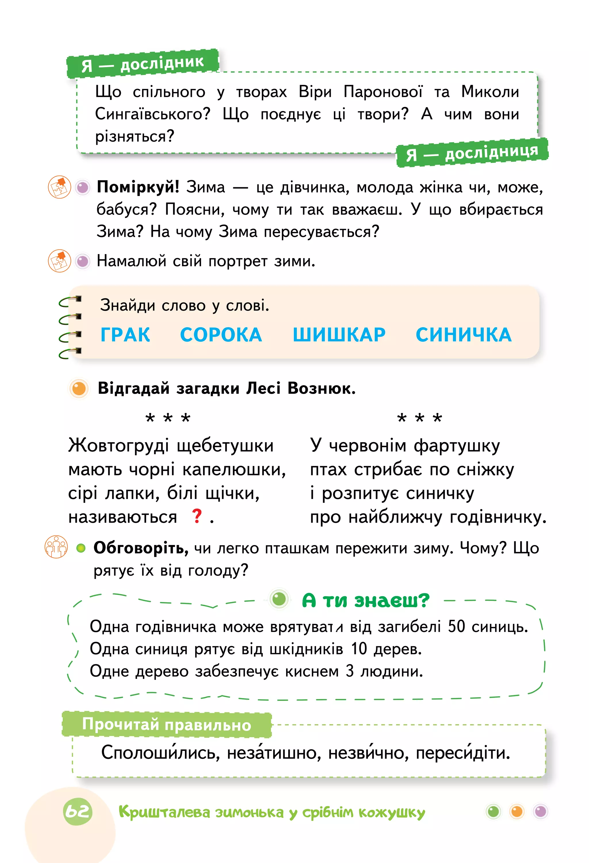 Що спільного у творах Віри Паронової та Миколи
Сингаївського? Що поєднує ці твори? А чим вони
різняться?
Я — дослідник
Я — дослідниця
	 Поміркуй! Зима — це дівчинка, молода жінка чи, може,
бабуся? Поясни, чому ти так вважаєш. У що вбирається
Зима? На чому Зима пересувається?
	Намалюй свій портрет зими.
Одна годівничка може врятувати від загибелі 50 синиць.
Одна синиця рятує від шкідників 10 дерев.
Одне дерево забезпечує киснем 3 людини.
А ти знаєш?
Сполошились, незатишно, незвично, пересидіти.
Прочитай правильно
Відгадай загадки Лесі Вознюк.
Знайди слово у слові.
ГРАК    СОРОКА    ШИШКАР    СИНИЧКА
* * *
Жовтогруді щебетушки
мають чорні капелюшки,
сірі лапки, білі щічки,
називаються ? .
* * *
У червонім фартушку
птах стрибає по сніжку
і розпитує синичку
про найближчу годівничку.
  	Обговоріть, чи легко пташкам пережити зиму. Чому? Що
рятує їх від голоду?
62 Кришталева зимонька у срібнім кожушку
 