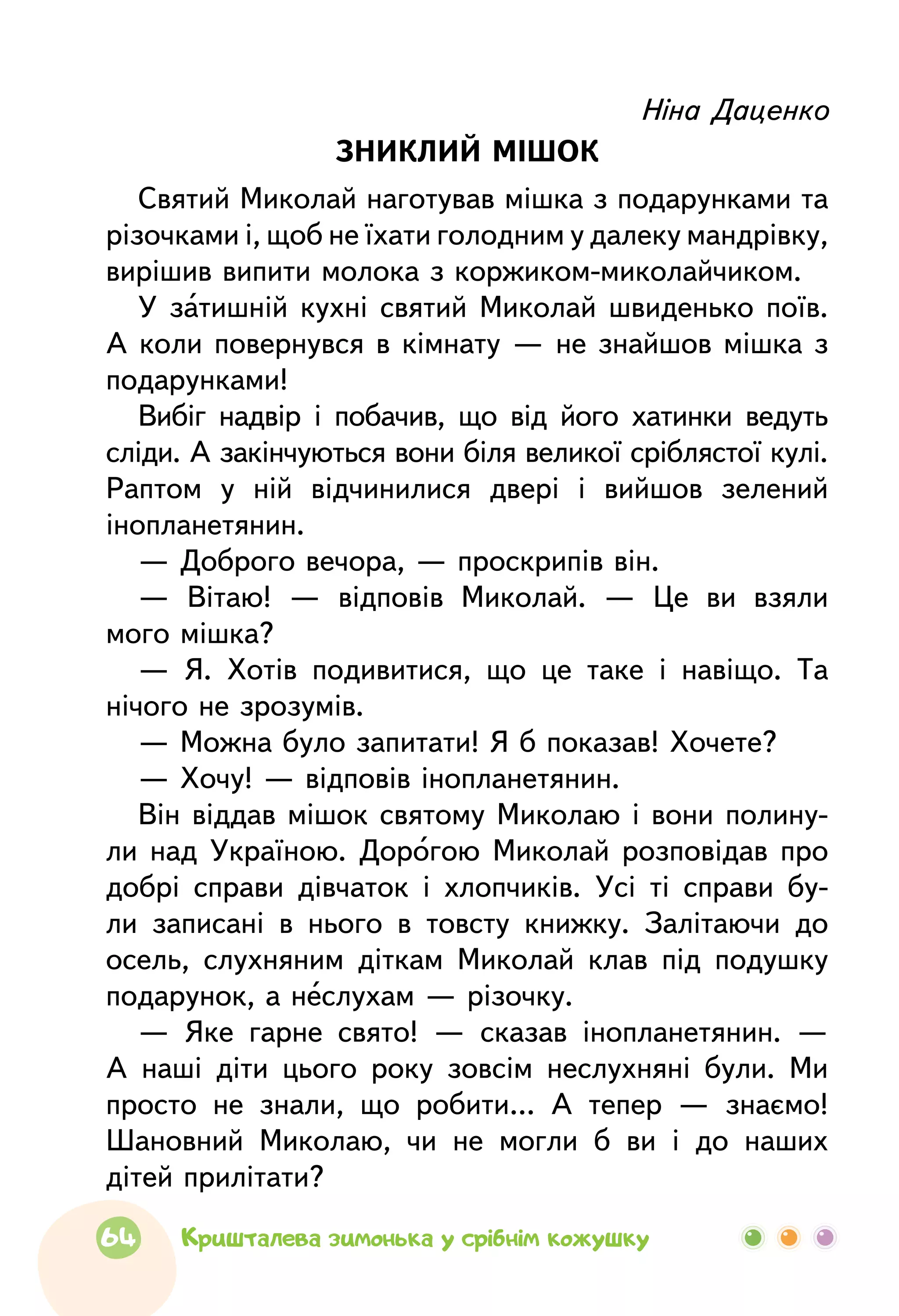 Ніна Даценко
ЗНИКЛИЙ МІШОК
Святий Миколай наготував мішка з подарунками та
різочками і, щоб не їхати голодним у далеку мандрівку,
вирішив випити молока з коржиком-миколайчиком.
У затишній кухні святий Миколай швиденько поїв.
А коли повернувся в кімнату — не знайшов мішка з
подарунками!
Вибіг надвір і побачив, що від його хатинки ведуть
сліди. А закінчуються вони біля великої сріблястої кулі.
Раптом у ній відчинилися двері і вийшов зелений
інопланетянин.
— Доброго вечора, — проскрипів він.
— Вітаю! — відповів Миколай. — Це ви взяли
мого мішка?
— Я. Хотів подивитися, що це таке і навіщо. Та
нічого не зрозумів.
— Можна було запитати! Я б показав! Хочете?
— Хочу! — відповів інопланетянин.
Він віддав мішок святому Миколаю і вони полину-
ли над Україною. Дорогою Миколай розповідав про
добрі справи дівчаток і хлопчиків. Усі ті справи бу-
ли записані в нього в товсту книжку. Залітаючи до
осель, слухняним діткам Миколай клав під подушку
подарунок, а неслухам — різочку.
— Яке гарне свято! — сказав інопланетянин. —
А наші діти цього року зовсім неслухняні були. Ми
просто не знали, що робити… А тепер — знаємо!
Шановний Миколаю, чи не могли б ви і до наших
дітей прилітати?
64 Кришталева зимонька у срібнім кожушку
 