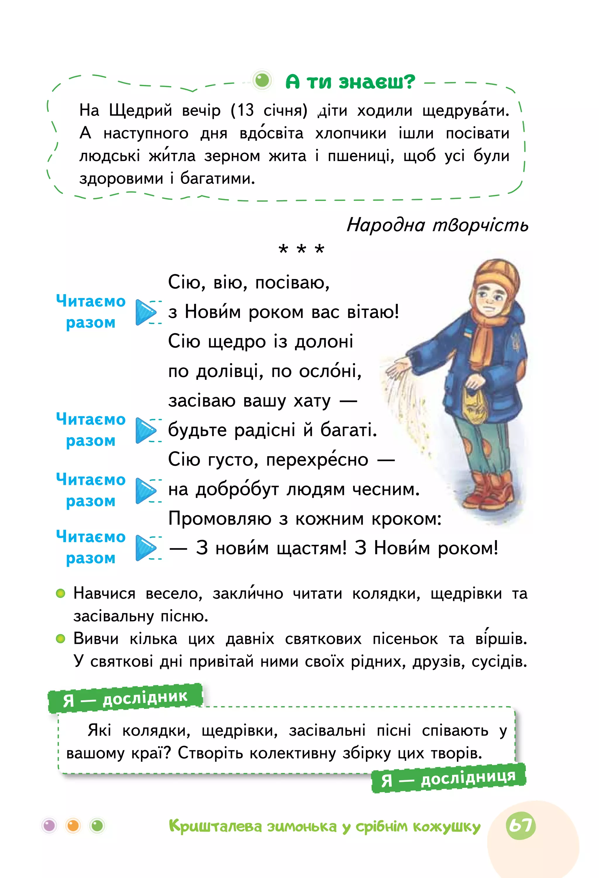 Народна творчість
* * *
Сію, вію, посіваю,
з Новим роком вас вітаю!
Сію щедро із долоні
по долівці, по ослоні,
засіваю вашу хату —
будьте радісні й багаті.
Сію густо, перехресно —
на добробут людям чесним.
Промовляю з кожним кроком:
— З новим щастям! З Новим роком!
Читаємо
разом
Читаємо
разом
Читаємо
разом
Читаємо
разом
На Щедрий вечір (13 січня) діти ходили щедрувати.
А наступного дня вдосвіта хлопчики ішли посівати
людські житла зерном жита і пшениці, щоб усі були
здоровими і багатими.
А ти знаєш?
  	Навчися весело, заклично читати колядки, щедрівки та
засівальну пісню.
  	Вивчи кілька цих давніх святкових пісеньок та віршів.
У святкові дні привітай ними своїх рідних, друзів, сусідів.
Які колядки, щедрівки, засівальні пісні співають у
вашому краї? Створіть колективну збірку цих творів.
Я — дослідник
Я — дослідниця
67Кришталева зимонька у срібнім кожушку
 
