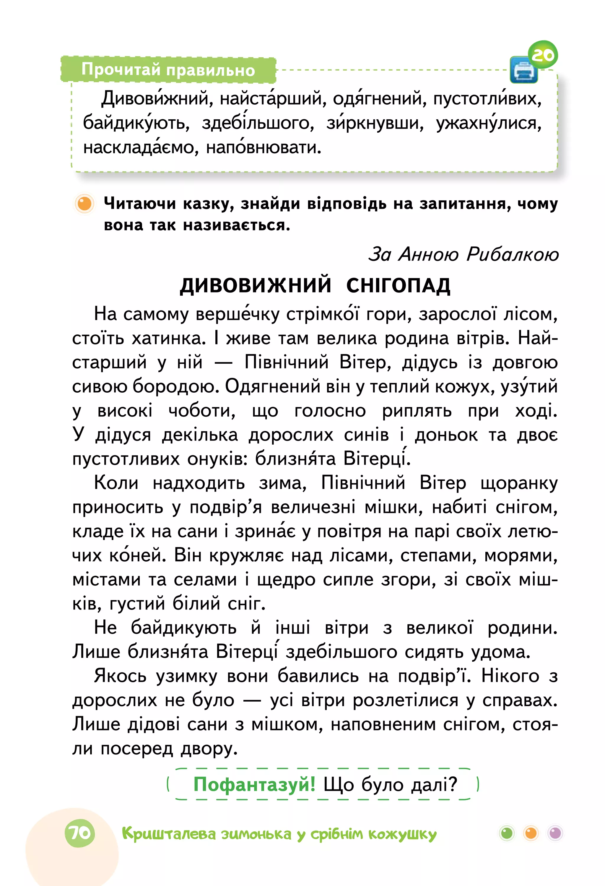 Дивовижний, найстарший, одягнений, пустотливих,
байдикують, здебільшого, зиркнувши, ужахнулися,
наскладаємо, наповнювати.
Прочитай правильно
Читаючи казку, знайди відповідь на запитання, чому
вона так називається.
20
Пофантазуй! Що було далі?
За Анною Рибалкою
ДИВОВИЖНИЙ СНІГОПАД
На самому вершечку стрімкої гори, зарослої лісом,
стоїть хатинка. І живе там велика родина вітрів. Най-
старший у ній — Північний Вітер, дідусь із довгою
сивою бородою. Одягнений він у теплий кожух, узутий
у високі чоботи, що голосно риплять при ході.
У дідуся декілька дорослих синів і доньок та двоє
пустотливих онуків: близнята Вітерці.
Коли надходить зима, Північний Вітер щоранку
приносить у подвір’я величезні мішки, набиті снігом,
кладе їх на сани і зринає у повітря на парі своїх летю-
чих коней. Він кружляє над лісами, степами, морями,
містами та селами і щедро сипле згори, зі своїх міш-
ків, густий білий сніг.
Не байдикують й інші вітри з великої родини.
Лише близнята Вітерці здебільшого сидять удома.
Якось узимку вони бавились на подвір’ї. Нікого з
дорослих не було — усі вітри розлетілися у справах.
Лише дідові сани з мішком, наповненим снігом, стоя-
ли посеред двору.
70 Кришталева зимонька у срібнім кожушку
 