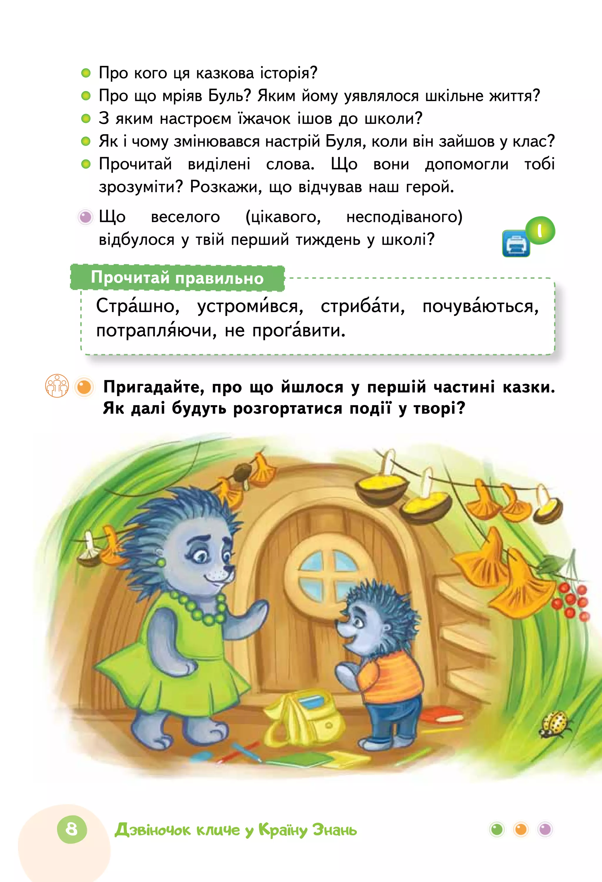 8 Дзвіночок кличе у Країну Знань
  	 Про кого ця казкова історія?
  	 Про що мріяв Буль? Яким йому уявлялося шкільне життя?
  	 З яким настроєм їжачок ішов до школи?
  	 Як і чому змінювався настрій Буля, коли він зайшов у клас?
  	Прочитай виділені слова. Що вони допомогли тобі
зрозуміти? Розкажи, що відчував наш герой.
	Що веселого (цікавого, несподіваного)
відбулося у твій перший тиждень у школі?
Страшно, устромився, стрибати, почуваються,
потрапляючи, не проґавити.
Прочитай правильно
Пригадайте, про що йшлося у першій частині казки.
Як далі будуть розгортатися події у творі?
1
 