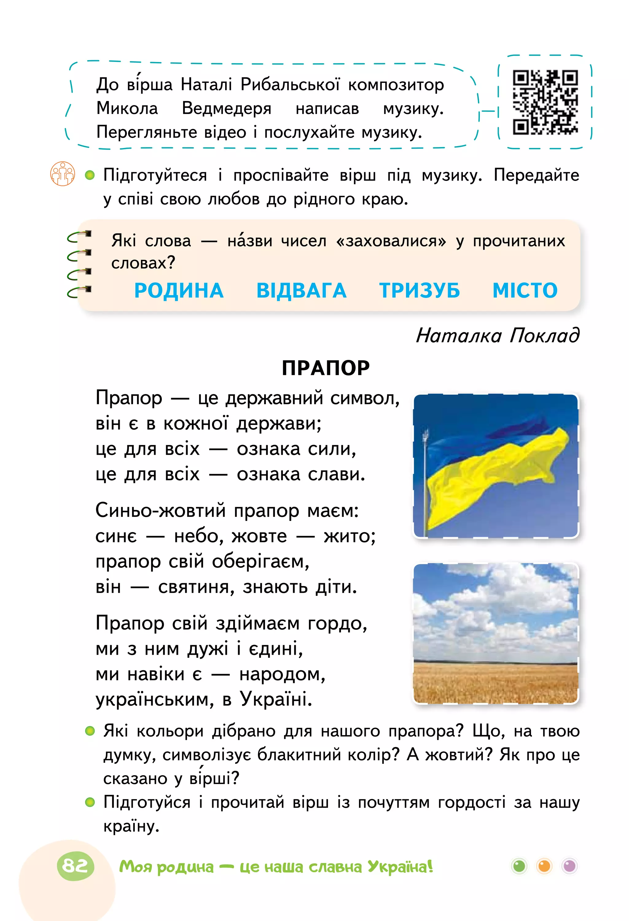   	Підготуйтеся і проспівайте вірш під музику. Передайте
у співі свою любов до рідного краю.
До вірша Наталі Рибальської композитор
Микола Ведмедеря написав музику.
Перегляньте відео і послухайте музику.
Які слова — назви чисел «заховалися» у прочитаних
словах?
РОДИНА    ВІДВАГА   ТРИЗУБ    МІСТО
Наталка Поклад
прапор
Прапор — це державний символ,
він є в кожної держави;
це для всіх — ознака сили,
це для всіх — ознака слави.
Синьо-жовтий прапор маєм:
синє — небо, жовте — жито;
прапор свій оберігаєм,
він — святиня, знають діти.
Прапор свій здіймаєм гордо,
ми з ним дужі і єдині,
ми навіки є — народом,
українським, в Україні.
  	Які кольори дібрано для нашого прапора? Що, на твою
думку, символізує блакитний колір? А жовтий? Як про це
сказано у вірші?
  	Підготуйся і прочитай вірш із почуттям гордості за нашу
країну.
82 Моя родина — це наша славна Україна!
 