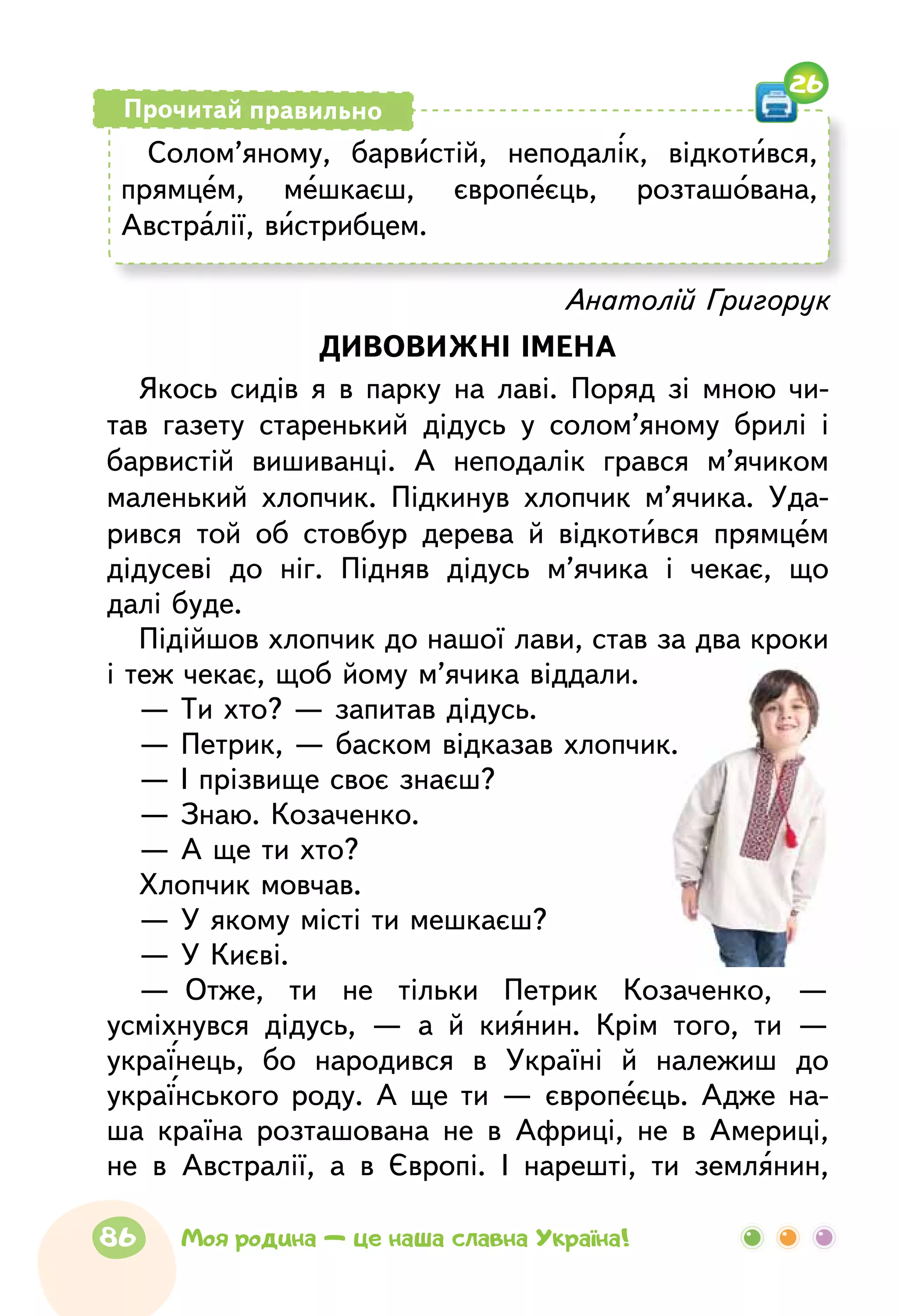 Солом’яному, барвистій, неподалік, відкотився,
прямцем, мешкаєш, європеєць, розташована,
Австралії, вистрибцем.
Прочитай правильно
26
Анатолій Григорук
ДИВОВИЖНІ ІМЕНА
Якось сидів я в парку на лаві. Поряд зі мною чи-
тав газету старенький дідусь у солом’яному брилі і
барвистій вишиванці. А неподалік грався м’ячиком
маленький хлопчик. Підкинув хлопчик м’ячика. Уда-
рився той об стовбур дерева й відкотився прямцем
дідусеві до ніг. Підняв дідусь м’ячика і чекає, що
далі буде.
Підійшов хлопчик до нашої лави, став за два кроки
і теж чекає, щоб йому м’ячика віддали.
— Ти хто? — запитав дідусь.
— Петрик, — баском відказав хлопчик.
— І прізвище своє знаєш?
— Знаю. Козаченко.
— А ще ти хто?
Хлопчик мовчав.
— У якому місті ти мешкаєш?
— У Києві.
—  Отже, ти не тільки Петрик Козаченко, —
усміхнувся дідусь, — а й киянин. Крім того, ти —
українець, бо народився в Україні й належиш до
українського роду. А ще ти — європеєць. Адже на-
ша країна розташована не в Африці, не в Америці,
не в Австралії, а в Європі. І нарешті, ти землянин,
86 Моя родина — це наша славна Україна!
 