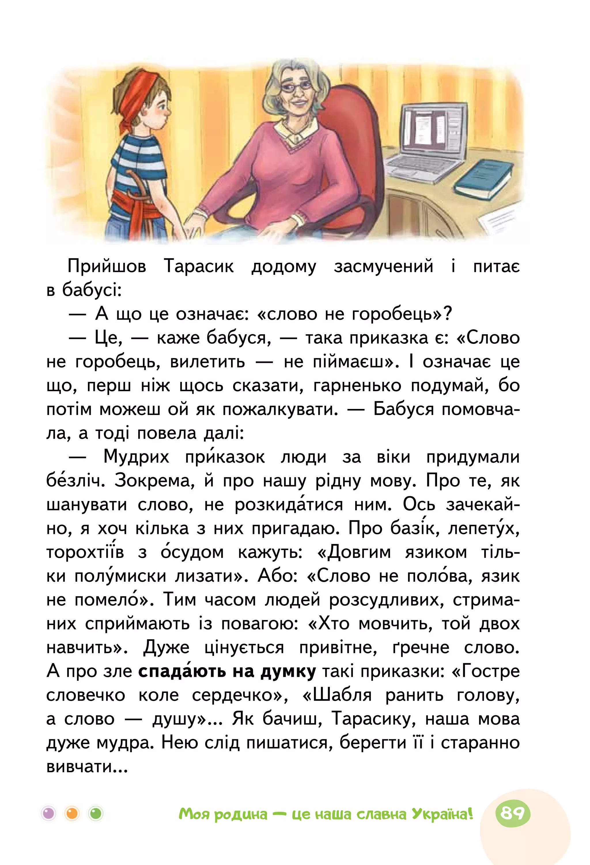 Прийшов Тарасик додому засмучений і питає
в бабусі:
— А що це означає: «слово не горобець»?
— Це, — каже бабуся, — така приказка є: «Слово
не горобець, вилетить — не піймаєш». І означає це
що, перш ніж щось сказати, гарненько подумай, бо
потім можеш ой як пожалкувати. — Бабуся помовча-
ла, а тоді повела далі:
— Мудрих приказок люди за віки придумали
безліч. Зокрема, й про нашу рідну мову. Про те, як
шанувати слово, не розкидатися ним. Ось зачекай-
но, я хоч кілька з них пригадаю. Про базік, лепетух,
торохтіїв з осудом кажуть: «Довгим язиком тіль-
ки полумиски лизати». Або: «Слово не полова, язик
не помело». Тим часом людей розсудливих, стрима-
них сприймають із повагою: «Хто мовчить, той двох
навчить». Дуже цінується привітне, ґречне слово.
А про зле спадають на думку такі приказки: «Гостре
словечко коле сердечко», «Шабля ранить голову,
а слово — душу»... Як бачиш, Тарасику, наша мова
дуже мудра. Нею слід пишатися, берегти її і старанно
вивчати...
89Моя родина — це наша славна Україна!
 