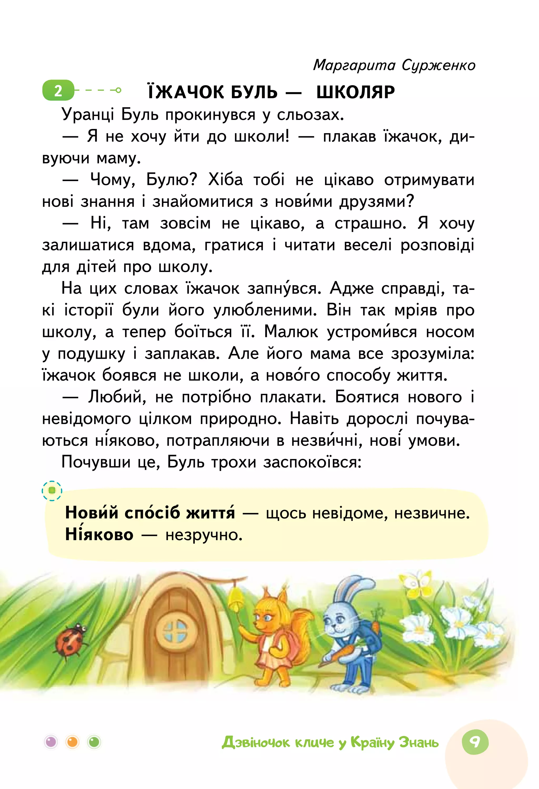 9Дзвіночок кличе у Країну Знань
Маргарита Сурженко
ЇЖАЧОК БУЛЬ —  ШКОЛЯР
Уранці Буль прокинувся у сльозах.
—  Я не хочу йти до школи! —  плакав їжачок, ди-
вуючи маму.
—  Чому, Булю? Хіба тобі не цікаво отримувати
нові знання і знайомитися з новими друзями?
—  Ні, там зовсім не цікаво, а страшно. Я хочу
залишатися вдома, гратися і читати веселі розповіді
для дітей про школу.
На  цих словах їжачок запнувся. Адже справді, та-
кі історії були його улюбленими. Він так мріяв про
школу, а тепер боїться її. Малюк устромився носом
у подушку і заплакав. Але його мама все зрозуміла:
їжачок боявся не школи, а нового способу життя.
—  Любий, не потрібно плакати. Боятися нового і
невідомого цілком природно. Навіть дорослі почува-
ються ніяково, потрапляючи в незвичні, нові умови.
Почувши це, Буль трохи заспокоївся:
2
Новий спосіб життя — щось невідоме, незвичне.
Ніяково — незручно.
 
