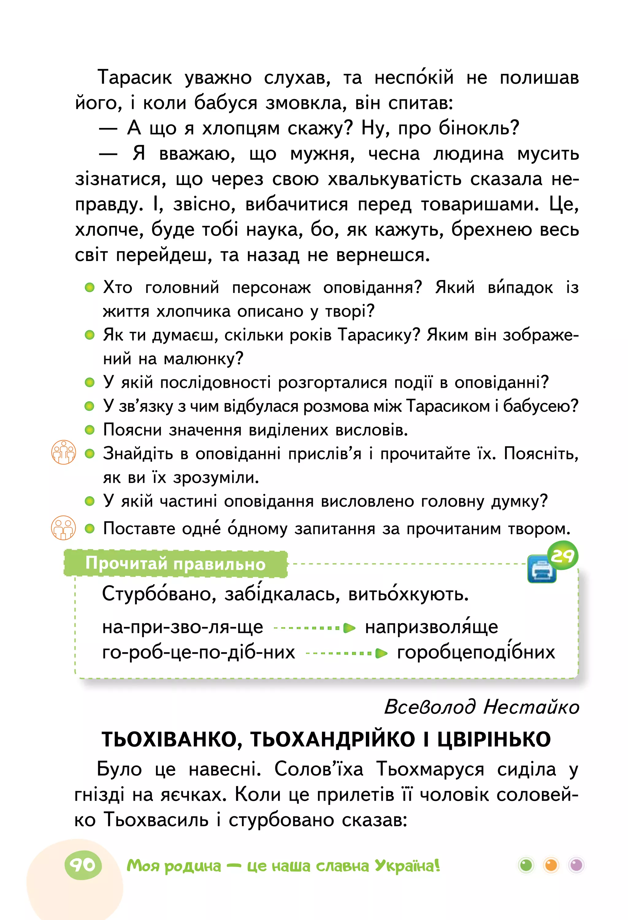Тарасик уважно слухав, та неспокій не полишав
його, і коли бабуся змовкла, він спитав:
— А що я хлопцям скажу? Ну, про бінокль?
— Я вважаю, що мужня, чесна людина мусить
зізнатися, що через свою хвалькуватість сказала не-
правду. І, звісно, вибачитися перед товаришами. Це,
хлопче, буде тобі наука, бо, як кажуть, брехнею весь
світ перейдеш, та назад не вернешся.
  	Хто головний персонаж оповідання? Який випадок із
життя хлопчика описано у творі?
  	Як ти думаєш, скільки років Тарасику? Яким він зображе­
ний на малюнку?
  	У якій послідовності розгорталися події в оповіданні?
  	У зв’язку з чим відбулася розмова між Тарасиком і бабусею?
  	Поясни значення виділених висловів.
  	Знайдіть в оповіданні прислів’я і прочитайте їх. Поясніть,
як ви їх зрозуміли.
  	У якій частині оповідання висловлено головну думку?
  	Поставте одне одному запитання за прочитаним твором.
Стурбовано, забідкалась, витьохкують.
на-при-зво-ля-ще    напризволяще
го-роб-це-по-діб-них    горобцеподібних
Прочитай правильно
Всеволод Нестайко
ТЬОХІВАНКО, ТЬОХАНДРІЙКО І ЦВІРІНЬКО
Було це навесні. Солов’їха Тьохмаруся сиділа у
гнізді на яєчках. Коли це прилетів її чоловік соловей-
ко Тьохвасиль і стурбовано сказав:
29
90 Моя родина — це наша славна Україна!
 