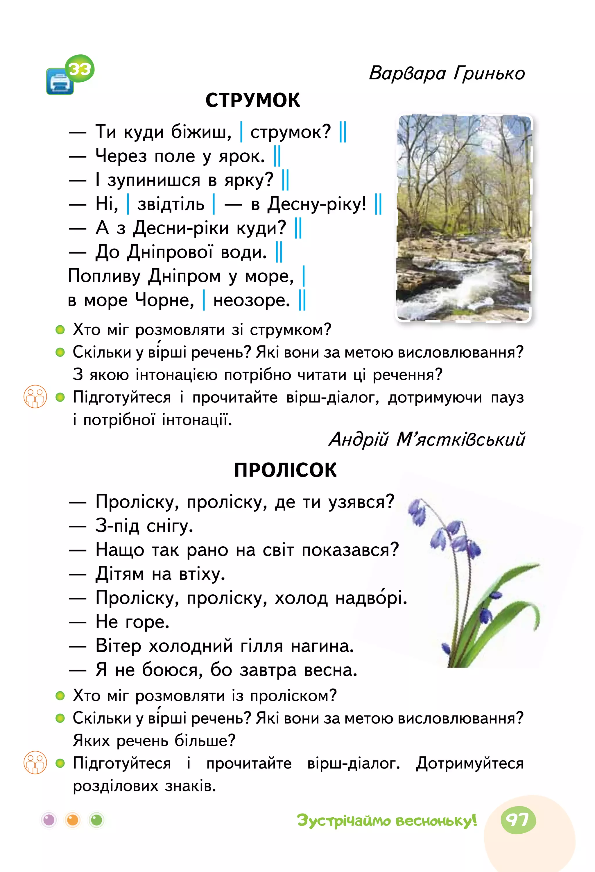 Варвара Гринько
СТРУМОК
— Ти куди біжиш, | струмок? ||
— Через поле у ярок. ||
— І зупинишся в ярку? ||
— Ні, | звідтіль | — в Десну-ріку! ||
— А з Десни-ріки куди? ||
— До Дніпрової води. ||
Попливу Дніпром у море, |
в море Чорне, | неозоре. ||
  	Хто міг розмовляти зі струмком?
  	Скільки у вірші речень? Які вони за метою висловлювання?
З якою інтонацією потрібно читати ці речення?
  	Підготуйтеся і прочитайте вірш-діалог, дотримуючи пауз
і потрібної інтонації.
  	Хто міг розмовляти із проліском?
  	Скільки у вірші речень? Які вони за метою висловлювання?
Яких речень більше?
  	Підготуйтеся і прочитайте вірш-діалог. Дотримуйтеся
розділових знаків.
Андрій М’ястківський
ПРОЛІСОК
— Проліску, проліску, де ти узявся?
— З-під снігу.
— Нащо так рано на світ показався?
— Дітям на втіху.
— Проліску, проліску, холод надворі.
— Не горе.
— Вітер холодний гілля нагина.
— Я не боюся, бо завтра весна.
33
97Зустрічаймо весноньку!
 