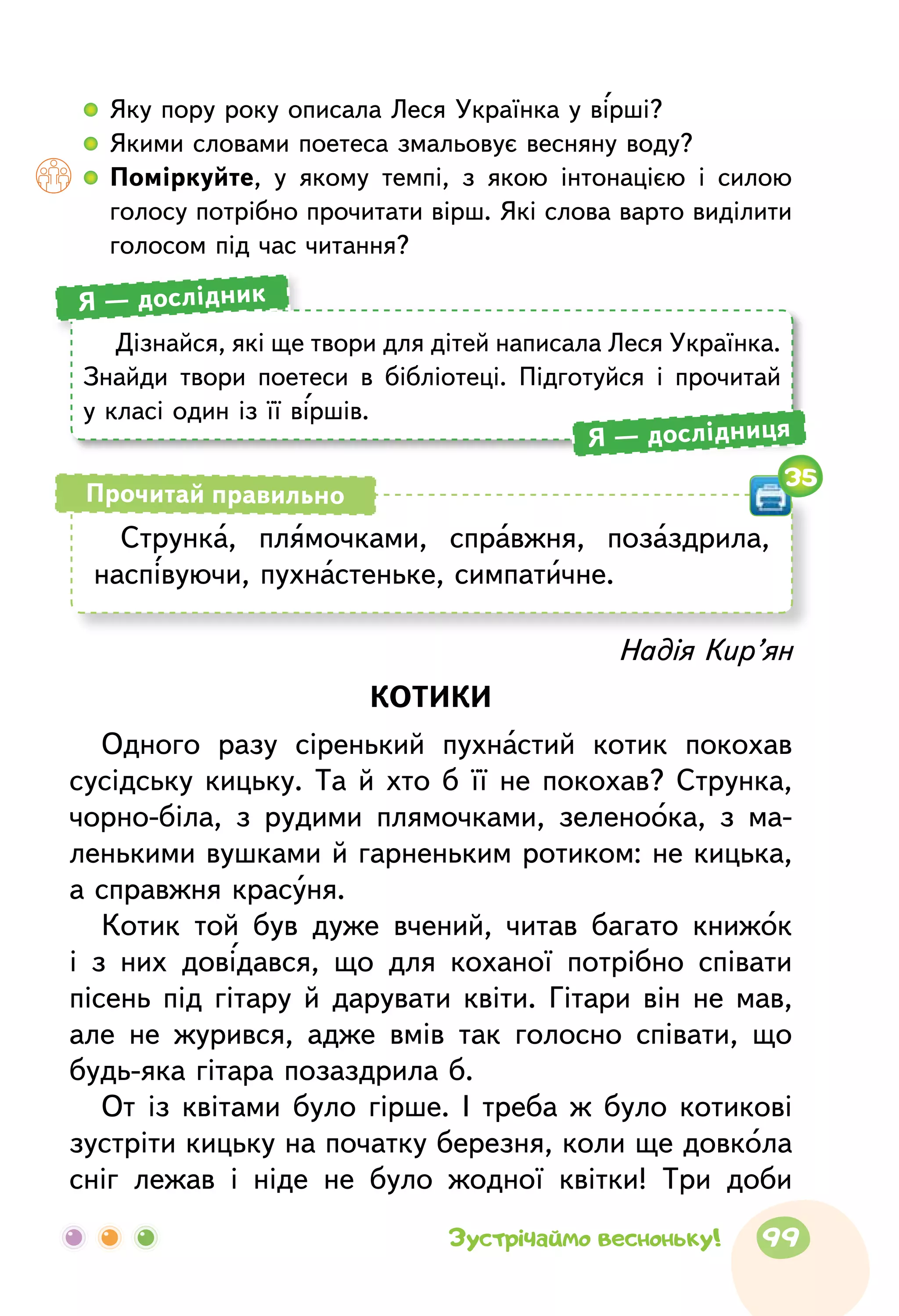 Дізнайся, які ще твори для дітей написала Леся Українка.
Знайди твори поетеси в бібліотеці. Підготуйся і прочитай
у класі один із її віршів.
Я — дослідник
Я — дослідниця
Струнка, плямочками, справжня, позаздрила,
наспівуючи, пухнастеньке, симпатичне.
Прочитай правильно
35
Надія Кир’ян
КОТИКИ
Одного разу сіренький пухнастий котик покохав
сусідську кицьку. Та й хто б її не покохав? Струнка,
чорно-біла, з рудими плямочками, зеленоока, з ма-
ленькими вушками й гарненьким ротиком: не кицька,
а справжня красуня.
Котик той був дуже вчений, читав багато книжок
і з них довідався, що для коханої потрібно співати
пісень під гітару й дарувати квіти. Гітари він не мав,
але не журився, адже вмів так голосно співати, що
будь-яка гітара позаздрила б.
От із квітами було гірше. І треба ж було котикові
зустріти кицьку на початку березня, коли ще довкола
сніг лежав і ніде не було жодної квітки! Три доби
  	Яку пору року описала Леся Українка у вірші?
  	Якими словами поетеса змальовує весняну воду?
  	 Поміркуйте, у якому темпі, з якою інтонацією і силою
голосу потрібно прочитати вірш. Які слова варто виділити
голосом під час читання?
99Зустрічаймо весноньку!
 