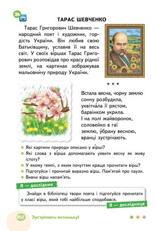   	Які картини природи описано у вірші?
  	Які слова з вірша допомагають уявити весну як живу
істоту?
  	У якому темпі, з яким почуттям краще прочитати вірш?
  	Підготуйся і прочитай виразно вірш. Пам’ятай про паузи.
  	Вивчи вірш напам’ять.
Знайди в бібліотеці твори поета і підготуйся прочитати
у класі вірш, який тобі найбільше сподобався.
Я — дослідник
Я — дослідниця
ТАРАС ШЕВЧЕНКО
Тарас Григорович Шевченко —
народний поет і художник, гор-
дість України. Він любив свою
Батьківщину, уславив її на весь
світ. У своїх віршах Тарас Григо-
рович розповідав про красу рідної
землі, на картинах зображував
мальовничу природу України.
36
* * *
Встала весна, чорну землю
сонну розбудила,
уквітчала її рястом,
барвінком укрила.
І на полі жайворонок,
соловейко в гаї
землю, убрану весною,
вранці зустрічають.
102 Зустрічаймо весноньку!
 