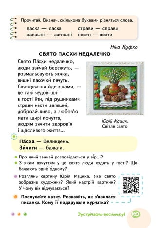Ніна Куфко
СВЯТО ПАСХИ НЕДАЛЕЧКО
Свято Пасхи недалечко,
люди звичай бережуть, —
розмальовують яєчка,
пишні пасочки печуть.
Святкування йде віками, —
це такі чудові дні:
в гості йти, під рушниками
страви нести запашні,
доброзичливо, з любов’ю
мати щирі почуття,
людям зичити здоров’я
і щасливого життя...
Юрій Мацик.
Світле свято
Прочитай. Визнач, скількома буквами різняться слова.
паска — ласка	 страви — справи
запашні — затишні	 нести — везти
Пасха — Великдень.
Зичити — бажати.
  	Про який звичай розповідається у вірші?
  	З яким почуттям у це свято люди ходять у гості? Що
бажають одне одному?
  	Розглянь картину Юрія Мацика. Яке свято
зобразив художник? Який настрій картини?
У чому він відчувається?
	Послухайте казку. Розкажіть, як з’явилася
писанка. Кому її подарували курчатка?
103Зустрічаймо весноньку!
 